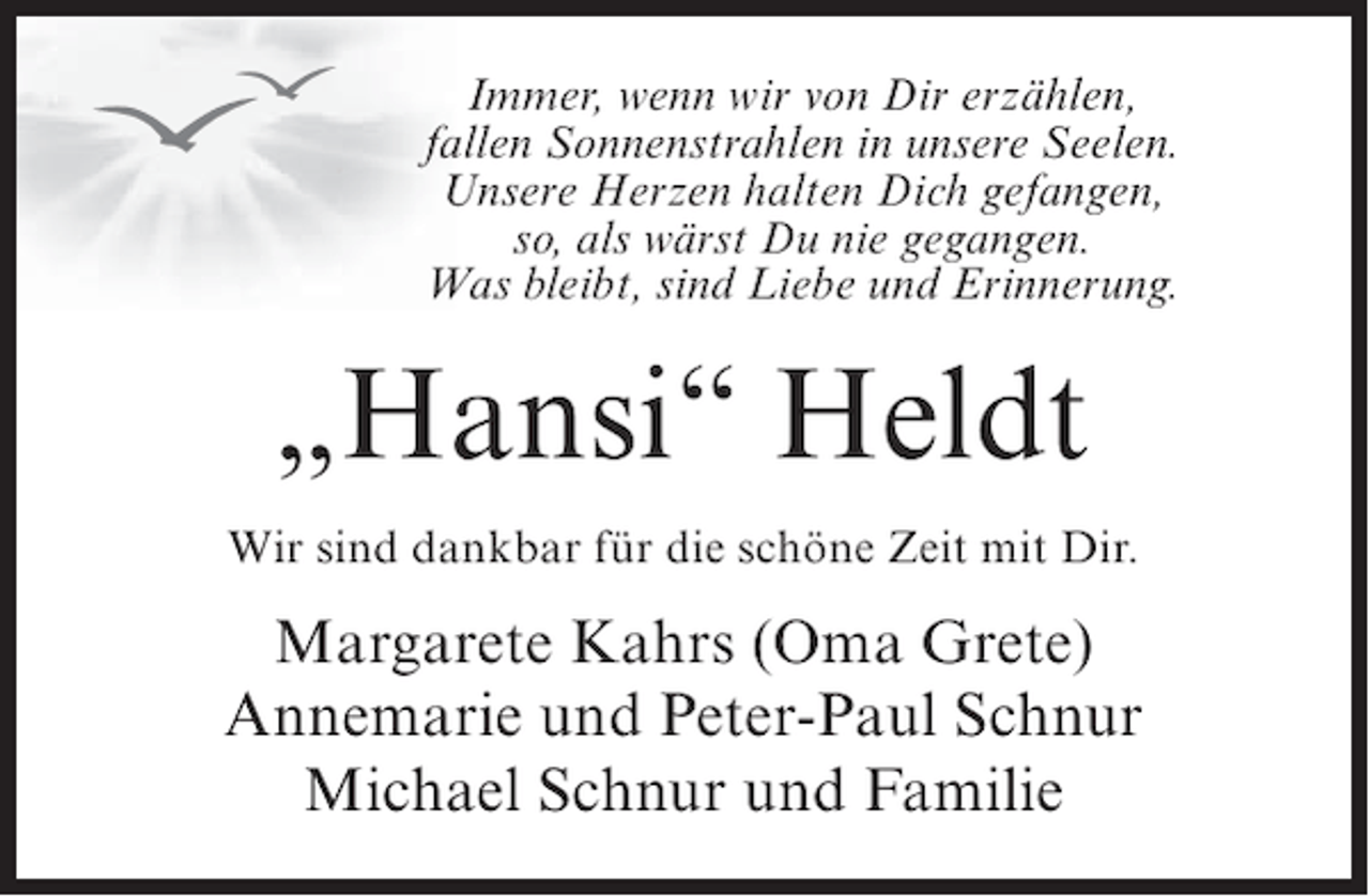 <p>Immer, wenn wir von Dir erzählen,<br />fallen Sonnenstrahlen in unsere Seelen.<br />Unsere Herzen halten Dich gefangen,<br />so, als wärst Du nie gegangen.<br />Was bleibt, sind Liebe und Erinnerung.</p><p>„Hansi“ Heldt<br />Wir sind dankbar für die schöne Zeit mit Dir.</p><p>Margarete Kahrs (Oma Grete)<br />Annemarie und Peter-Paul Schnur<br />Michael Schnur und Familie</p>