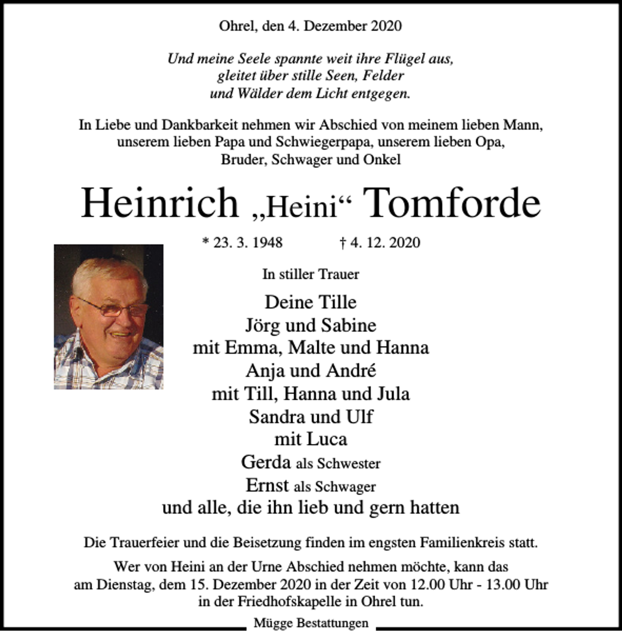 <p>Ohrel, den 4. Dezember 2020<br />Und meine Seele spannte weit ihre Flügel aus,<br />gleitet über stille Seen, Felder<br />und Wälder dem Licht entgegen.<br />In Liebe und Dankbarkeit nehmen wir Abschied von meinem lieben Mann,<br />unserem lieben Papa und Schwiegerpapa, unserem lieben Opa,<br />Bruder, Schwager und Onkel</p><p>Heinrich „Heini“ Tomforde<br />* 23. 3. 1948</p><p>† 4. 12. 2020</p><p>In stiller Trauer</p><p>Deine Tille<br />Jörg und Sabine<br />mit Emma, Malte und Hanna<br />Anja und André<br />mit Till, Hanna und Jula<br />Sandra und Ulf<br />mit Luca<br />Gerda als Schwester<br />Ernst als Schwager<br />und alle, die ihn lieb und gern hatten<br />Die Trauerfeier und die Beisetzung finden im engsten Familienkreis statt.<br />Wer von Heini an der Urne Abschied nehmen möchte, kann das<br />am Dienstag, dem 15. Dezember 2020 in der Zeit von 12.00 Uhr - 13.00 Uhr<br />in der Friedhofskapelle in Ohrel tun.<br />Mügge Bestattungen</p>