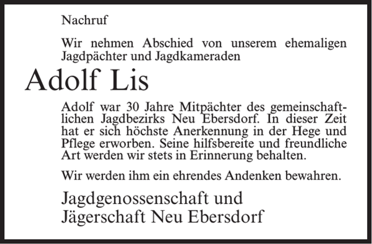 <p>Nachruf<br />Wir nehmen Abschied von unserem ehemaligen<br />Jagdpächter und Jagdkameraden</p><p>Adolf Lis</p><p>Adolf war 30 Jahre Mitpächter des gemeinschaftlichen Jagdbezirks Neu Ebersdorf. In dieser Zeit<br />hat er sich höchste Anerkennung in der Hege und<br />Pflege erworben. Seine hilfsbereite und freundliche<br />Art werden wir stets in Erinnerung behalten.<br />Wir werden ihm ein ehrendes Andenken bewahren.</p><p>Jagdgenossenschaft und<br />Jägerschaft Neu Ebersdorf</p>