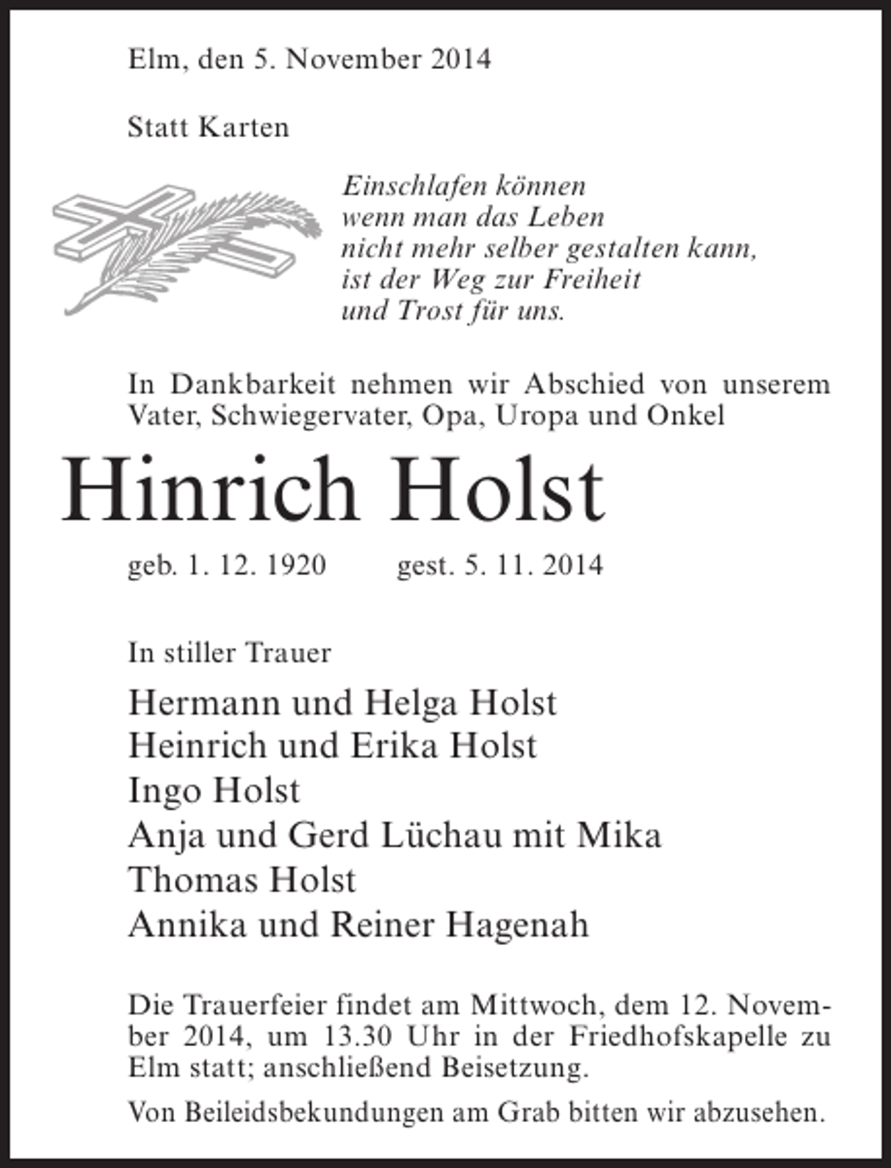 <p>Elm, den 5. November 2014<br />Statt Karten<br />Einschlafen können<br />wenn man das Leben<br />nicht mehr selber gestalten kann,<br />ist der Weg zur Freiheit<br />und Trost für uns.<br />In Dankbarkeit nehmen wir Abschied von unserem<br />Vater, Schwiegervater, Opa, Uropa und Onkel</p><p>Hinrich Holst<br />geb. 1. 12. 1920</p><p>gest. 5. 11. 2014</p><p>In stiller Trauer</p><p>Hermann und Helga Holst<br />Heinrich und Erika Holst<br />Ingo Holst<br />Anja und Gerd Lüchau mit Mika<br />Thomas Holst<br />Annika und Reiner Hagenah<br />Die Trauerfeier findet am Mittwoch, dem 12. November 2014, um 13.30 Uhr in der Friedhofskapelle zu<br />Elm statt; anschließend Beisetzung.<br />Von Beileidsbekundungen am Grab bitten wir abzusehen.</p>