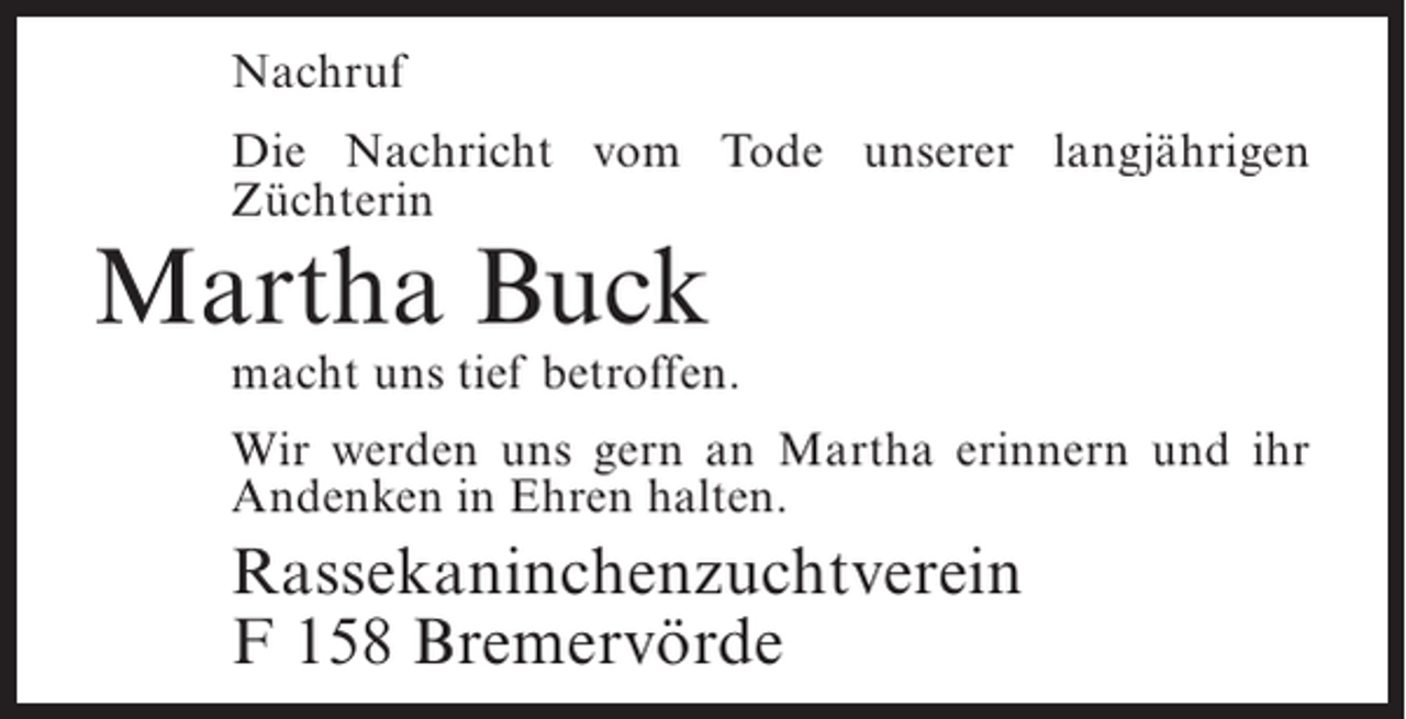 <p>Nachruf<br />Die Nachricht vom Tode unserer langjährigen<br />Z<br />­ üchterin</p><p>Martha Buck</p><p>macht uns tief betroffen.<br />Wir werden uns gern an Martha erinnern und ihr<br />Andenken in Ehren halten.</p><p>Rassekaninchenzuchtverein<br />F 158 Bremervörde</p>