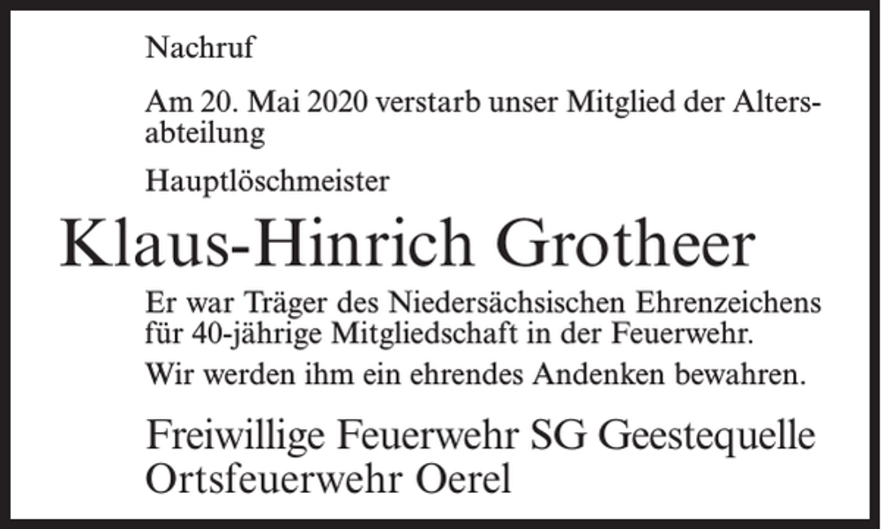 <p>Nachruf<br />Am 20. Mai 2020 verstarb unser Mitglied der Alters­<br />abteilung<br />Hauptlöschmeister</p><p>Klaus-Hinrich Grotheer<br />Er war Träger des Niedersächsischen Ehrenzeichens<br />für 40-jährige Mitgliedschaft in der Feuerwehr.<br />Wir werden ihm ein ehrendes Andenken bewahren.</p><p>Freiwillige Feuerwehr SG Geestequelle<br />Ortsfeuerwehr Oerel</p>