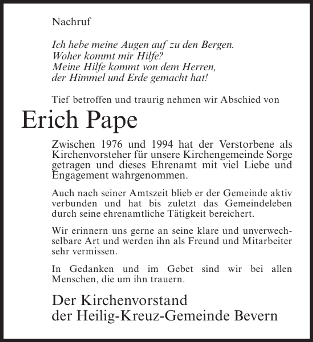 <p>Nachruf<br />Ich hebe meine Augen auf zu den Bergen.<br />Woher kommt mir Hilfe?<br />Meine Hilfe kommt von dem Herren,<br />der Himmel und Erde gemacht hat!<br />Tief betroffen und traurig nehmen wir Abschied von</p><p>Erich Pape</p><p>Zwischen 1976 und 1994 hat der Verstorbene als<br />Kirchenvorsteher für unsere Kirchengemeinde Sorge<br />getragen und dieses Ehrenamt mit viel Liebe und<br />Engagement wahrgenommen.<br />Auch nach seiner Amtszeit blieb er der Gemeinde aktiv<br />verbunden und hat bis zuletzt das Gemeindeleben<br />durch seine ehrenamtliche Tätigkeit bereichert.<br />Wir erinnern uns gerne an seine klare und unverwechselbare Art und werden ihn als Freund und Mitarbeiter<br />sehr vermissen.<br />In Gedanken und im Gebet sind wir bei allen<br />Menschen, die um ihn trauern.</p><p>Der Kirchenvorstand<br />der Heilig-Kreuz-Gemeinde Bevern</p>