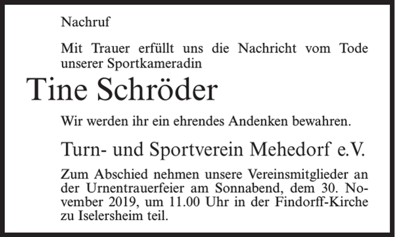 <p>Nachruf<br />Mit Trauer erfüllt uns die Nachricht vom Tode<br />unserer Sportkameradin</p><p>Tine Schröder</p><p>Wir werden ihr ein ehrendes Andenken bewahren.</p><p>Turn- und Sportverein Mehedorf e.V.<br />Zum Abschied nehmen unsere Vereinsmitglieder an<br />der Urnentrauerfeier am Sonnabend, dem 30. November 2019, um 11.00 Uhr in der Findorff-Kirche<br />zu Iselersheim teil.</p>