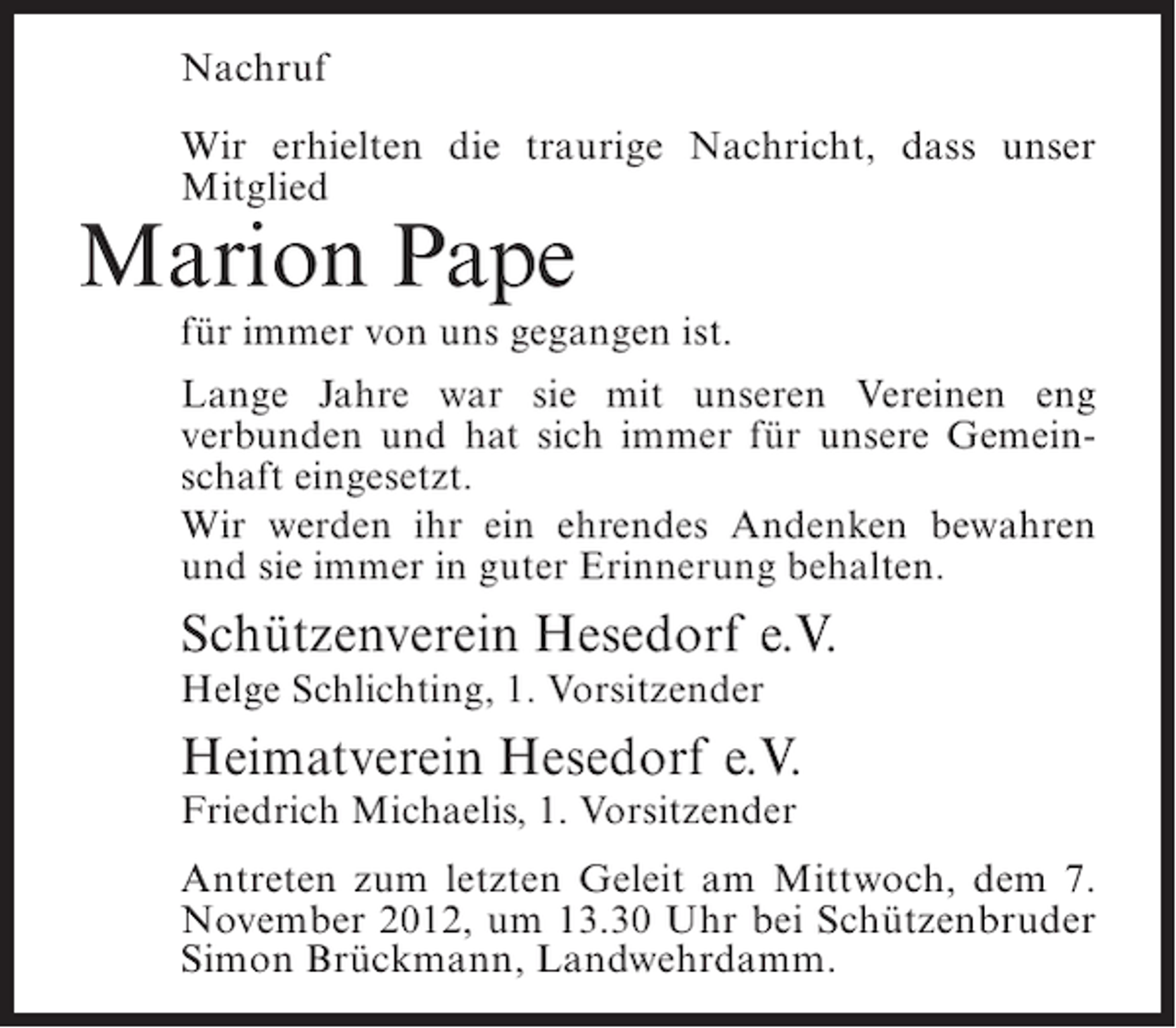 <p>Nachruf<br />Wir erhielten die traurige Nachricht, dass unser<br />Mitglied</p><p>Marion Pape<br />für immer von uns gegangen ist.<br />Lange Jahre war sie mit unseren Vereinen eng<br />verbunden und hat sich immer für unsere Gemeinschaft eingesetzt.<br />Wir werden ihr ein ehrendes Andenken bewahren<br />und sie immer in guter Erinnerung behalten.</p><p>Schützenverein Hesedorf e.V.<br />Helge Schlichting, 1. Vorsitzender</p><p>Heimatverein Hesedorf e.V.<br />Friedrich Michaelis, 1. Vorsitzender<br />Antreten zum letzten Geleit am Mittwoch, dem 7.<br />November 2012, um 13.30 Uhr bei Schützenbruder<br />Simon Brückmann, Landwehrdamm.</p>
