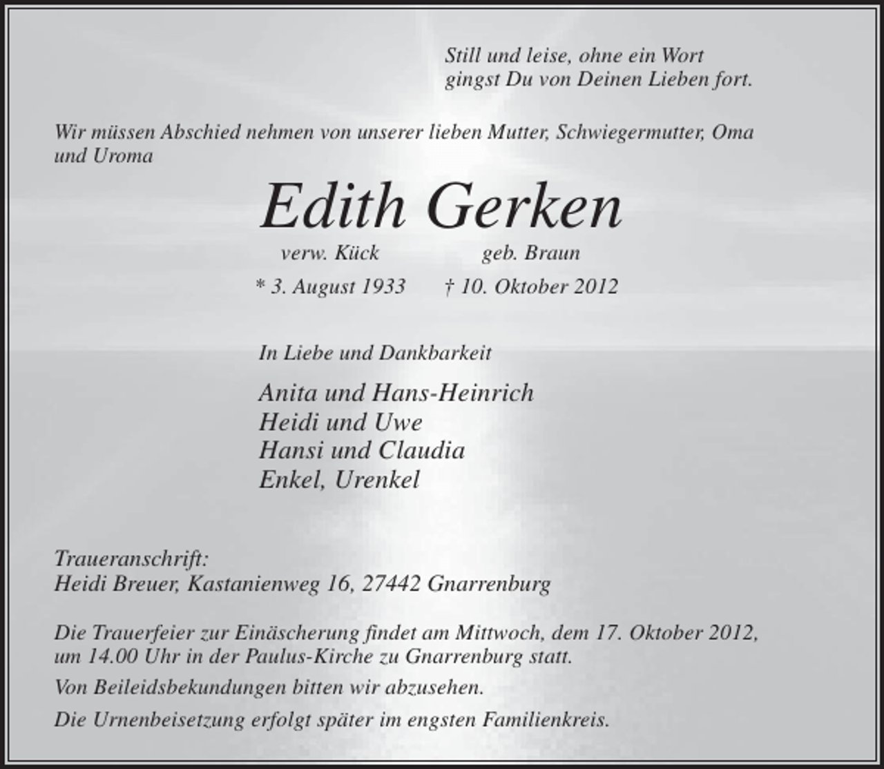 <p>Still und leise, ohne ein Wort<br />gingst Du von Deinen Lieben fort.<br />Wir müssen Abschied nehmen von unserer lieben Mutter, Schwiegermutter, Oma<br />und Uroma</p><p>Edith Gerken</p><p>verw. Kück<br />* 3. August 1933</p><p>geb. Braun<br />† 10. Oktober 2012</p><p>In Liebe und Dankbarkeit</p><p>Anita und Hans-Heinrich<br />Heidi und Uwe<br />Hansi und Claudia<br />Enkel, Urenkel<br />Traueranschrift:<br />Heidi Breuer, Kastanienweg 16, 27442 Gnarrenburg<br />Die Trauerfeier zur Einäscherung findet am Mittwoch, dem 17. Oktober 2012,<br />um 14.00 Uhr in der Paulus-Kirche zu Gnarrenburg statt.<br />Von Beileidsbekundungen bitten wir abzusehen.<br />Die Urnenbeisetzung erfolgt später im engsten Familienkreis.</p>