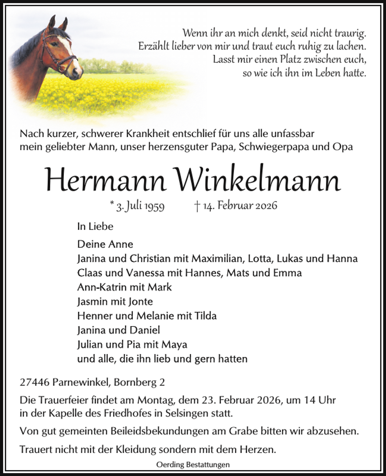 <p>Wenn ihr an mich denkt, seid nicht traurig.<br />Erzählt lieber von mir und traut euch ruhig zu lachen.<br />Lasst mir einen Platz zwischen euch,<br />so wie ich ihn im Leben hatte.</p>
<p>Nach kurzer, schwerer Krankheit entschlief für uns alle unfassbar<br />mein geliebter Mann, unser herzensguter Papa, Schwiegerpapa und Opa</p>
<p>Her ann Winkelmann<br />* 3. Juli 1959</p>
<p>† 14. Februar 2026</p>
<p>In Liebe</p>
<p>27446 Parnewinkel, Bornberg 2<br />Die Trauerfeier findet am Montag, dem 23. Februar 2026, um 14 Uhr<br />in der Kapelle des Friedhofes in Selsingen statt.<br />Von gut gemeinten Beileidsbekundungen am Grabe bitten wir abzusehen.<br />Trauert nicht mit der Kleidung sondern mit dem Herzen.<br />Oerding Bestattungen</p>