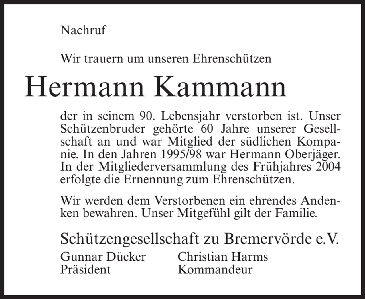 <p>Nachruf<br />Wir trauern um unseren Ehrenschützen</p><p>Hermann Kammann<br />der in seinem 90. Lebensjahr verstorben ist. Unser<br />Schützenbruder gehörte 60 Jahre unserer Gesellschaft an und war Mitglied der südlichen Kompanie. In den Jahren 1995/98 war Hermann Oberjäger.<br />In der Mitgliederversammlung des Frühjahres 2004<br />erfolgte die Ernennung zum Ehrenschützen.<br />Wir werden dem Verstorbenen ein ehrendes Andenken bewahren. Unser Mitgefühl gilt der Familie.</p><p>Schützengesellschaft zu Bremervörde e.V.<br />Gunnar Dücker<br />Präsident</p><p>Christian Harms<br />Kommandeur</p>