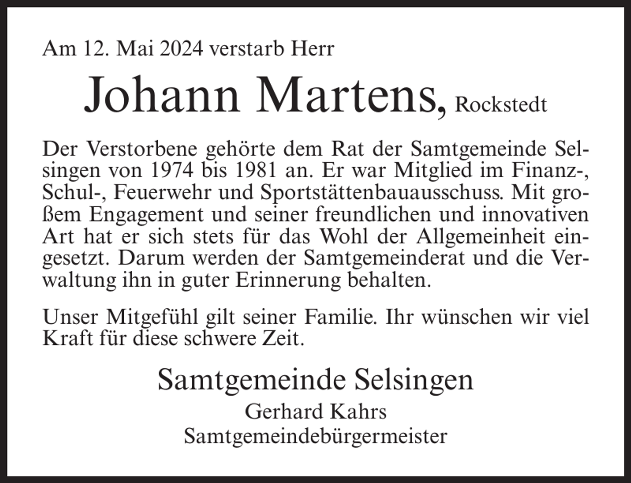 <p>Am 12. Mai 2024 verstarb Herr</p><p>Johann Martens, Rockstedt<br />Der Verstorbene gehörte dem Rat der Samtgemeinde Selsingen von 1974 bis 1981 an. Er war Mitglied im Finanz-,<br />Schul-, Feuerwehr und Sportstättenbauausschuss. Mit großem Engagement und seiner freundlichen und innovativen<br />Art hat er sich stets für das Wohl der Allgemeinheit eingesetzt. Darum werden der Samtgemeinderat und die Verwaltung ihn in guter Erinnerung behalten.<br />Unser Mitgefühl gilt seiner Familie. Ihr wünschen wir viel<br />Kraft für diese schwere Zeit.</p><p>Samtgemeinde Selsingen<br />Gerhard Kahrs<br />Samtgemeindebürgermeister</p>