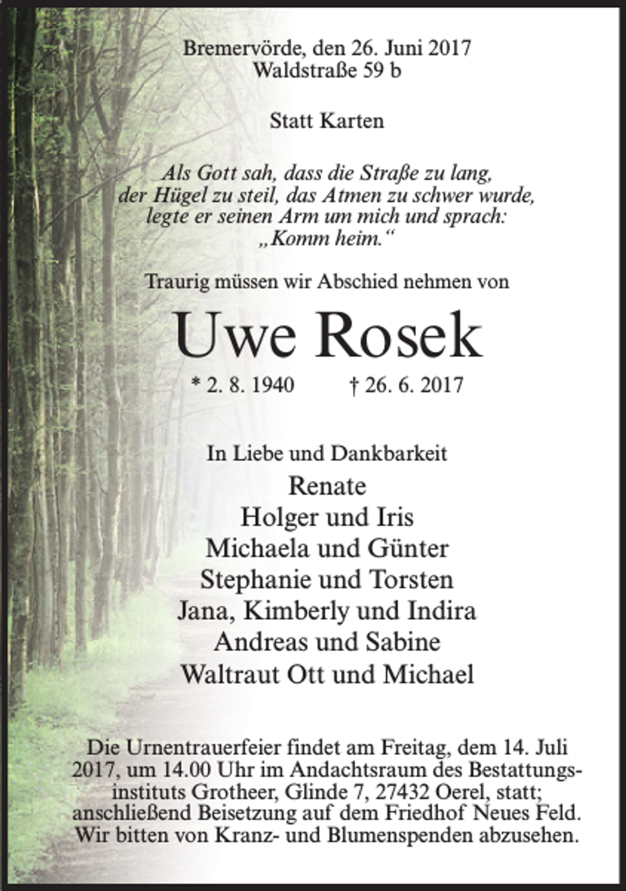 <p>Bremervörde, den 26. Juni 2017<br />Waldstraße 59 b<br />Statt Karten<br />Als Gott sah, dass die Straße zu lang,<br />der Hügel zu steil, das Atmen zu schwer wurde,<br />legte er seinen Arm um mich und sprach:<br />„Komm heim.“<br />Traurig müssen wir Abschied nehmen von</p><p>Uwe Rosek<br />* 2. 8. 1940</p><p>† 26. 6. 2017</p><p>In Liebe und Dankbarkeit</p><p>Renate<br />Holger und Iris<br />Michaela und Günter<br />Stephanie und Torsten<br />Jana, Kimberly und Indira<br />Andreas und Sabine<br />Waltraut Ott und Michael<br />Die Urnentrauerfeier findet am Freitag, dem 14. Juli<br />2017, um 14.00 Uhr im Andachtsraum des Bestattungsinstituts Grotheer, Glinde 7, 27432 Oerel, statt;<br />anschließend Beisetzung auf dem Friedhof Neues Feld.<br />Wir bitten von Kranz- und Blumenspenden abzusehen.</p>