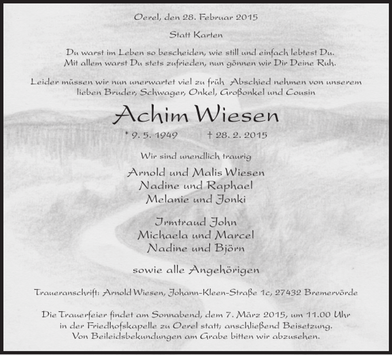 <p>Oerel, den 28. Februar 2015<br />Statt Karten<br />Du warst im Leben so bescheiden, wie still und einfach lebtest Du.<br />Mit allem warst Du stets zufrieden, nun gönnen wir Dir Deine Ruh.<br />Leider müssen wir nun unerwartet viel zu früh Abschied nehmen von unserem<br />lieben Bruder, Schwager, Onkel, Großonkel und Cousin</p><p>Achim Wiesen<br />* 9. 5. 1949</p><p>† 28. 2. 2015</p><p>Wir sind unendlich traurig</p><p>Arnold und Malis Wiesen<br />Nadine und Raphael<br />Melanie und Jonki<br />Irmtraud John<br />Michaela und Marcel<br />Nadine und Björn<br />sowie alle Angehörigen<br />Traueranschrift: Arnold Wiesen, Johann-Kleen-Straße 1c, 27432 Bremervörde<br />Die Trauerfeier findet am Sonnabend, dem 7. März 2015, um 11.00 Uhr<br />in der Friedhofskapelle zu Oerel statt; anschließend Beisetzung.<br />Von Beileidsbekundungen am Grabe bitten wir abzusehen.</p>
