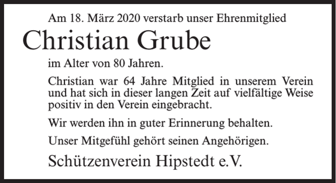 <p>Am 18. März 2020 verstarb unser Ehrenmitglied</p><p>Christian Grube<br />im Alter von 80 Jahren.</p><p>Christian war 64 Jahre Mitglied in unserem Verein<br />und hat sich in dieser langen Zeit auf vielfältige Weise<br />positiv in den Verein eingebracht.<br />Wir werden ihn in guter Erinnerung behalten.<br />Unser Mitgefühl gehört seinen Angehörigen.</p><p>Schützenverein Hipstedt e.V.</p>