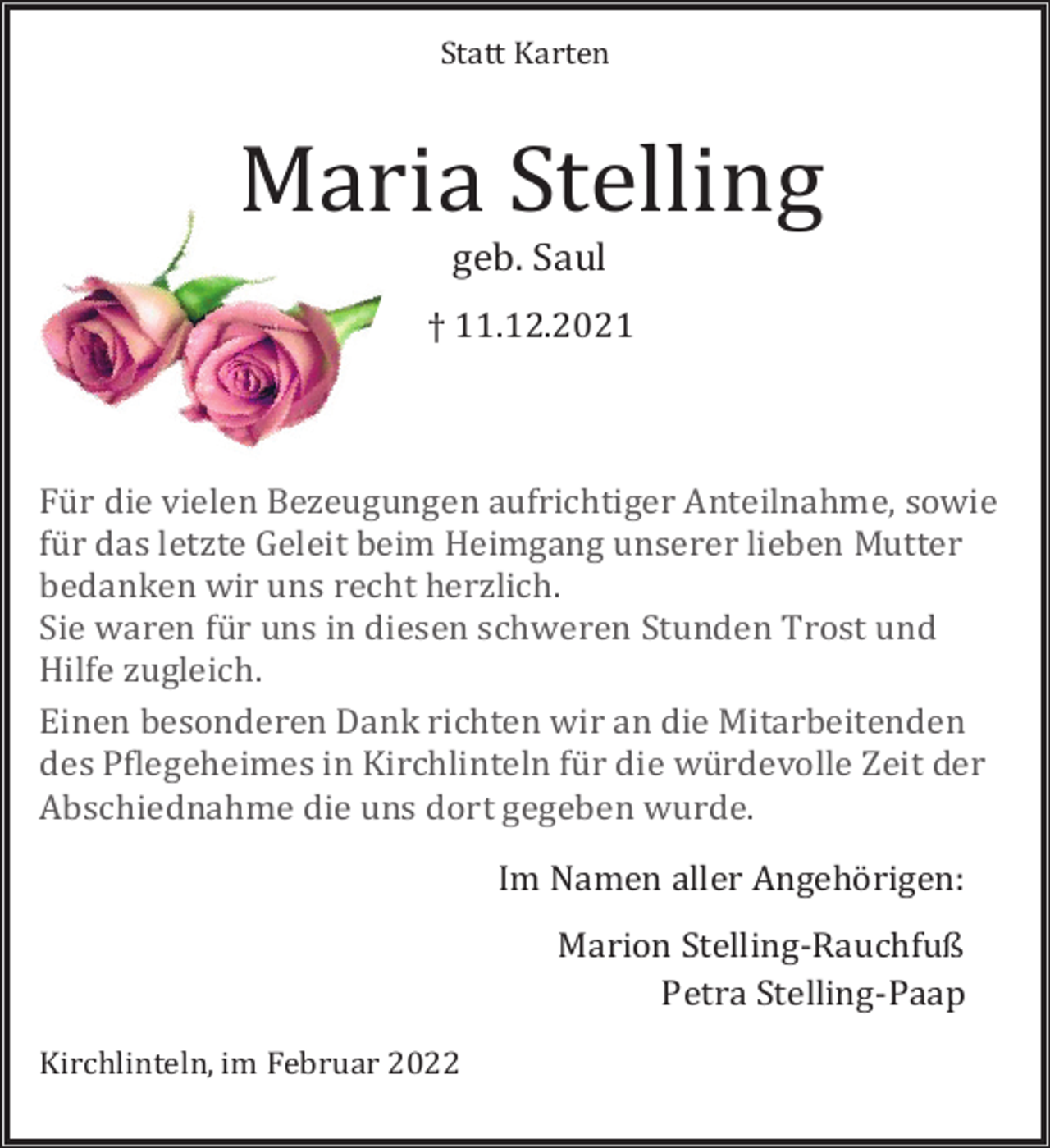 <p>Statt Karten</p><p>Maria Stelling<br />geb. Saul</p><p>† 11.12.2021</p><p>Für die vielen Bezeugungen aufrichtiger Anteilnahme, sowie<br />für das letzte Geleit beim Heimgang unserer lieben Mutter<br />bedanken wir uns recht herzlich.<br />Sie waren für uns in diesen schweren Stunden Trost und<br />Hilfe zugleich.<br />Einen besonderen Dank richten wir an die Mitarbeitenden<br />des Pflegeheimes in Kirchlinteln für die würdevolle Zeit der<br />Abschiednahme die uns dort gegeben wurde.<br />Im Namen aller Angehörigen:</p><p>Kirchlinteln, im Februar 2022</p><p>Marion Stelling-Rauchfuß<br />Petra Stelling-Paap</p>
