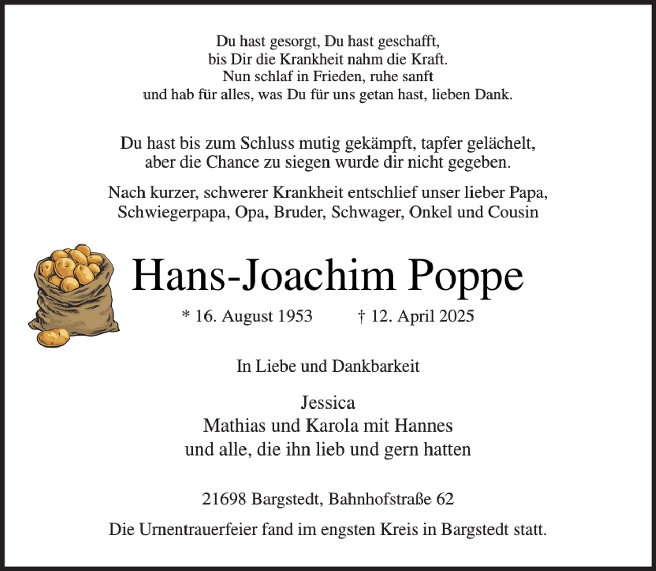 <p>Du hast gesorgt, Du hast geschafft,<br />bis Dir die Krankheit nahm die Kraft.<br />Nun schlaf in Frieden, ruhe sanft<br />und hab für alles, was Du für uns getan hast, lieben Dank.</p><p>Du hast bis zum Schluss mutig gekämpft, tapfer gelächelt,<br />aber die Chance zu siegen wurde dir nicht gegeben.<br />Nach kurzer, schwerer Krankheit entschlief unser lieber Papa,<br />Schwiegerpapa, Opa, Bruder, Schwager, Onkel und Cousin</p><p>Hans-Joachim Poppe<br />* 16. August 1953</p><p>† 12. April 2025</p><p>In Liebe und Dankbarkeit</p><p>Jessica<br />Mathias und Karola mit Hannes<br />und alle, die ihn lieb und gern hatten<br />21698 Bargstedt, Bahnhofstraße 62<br />Die Urnentrauerfeier fand im engsten Kreis in Bargstedt statt.</p>