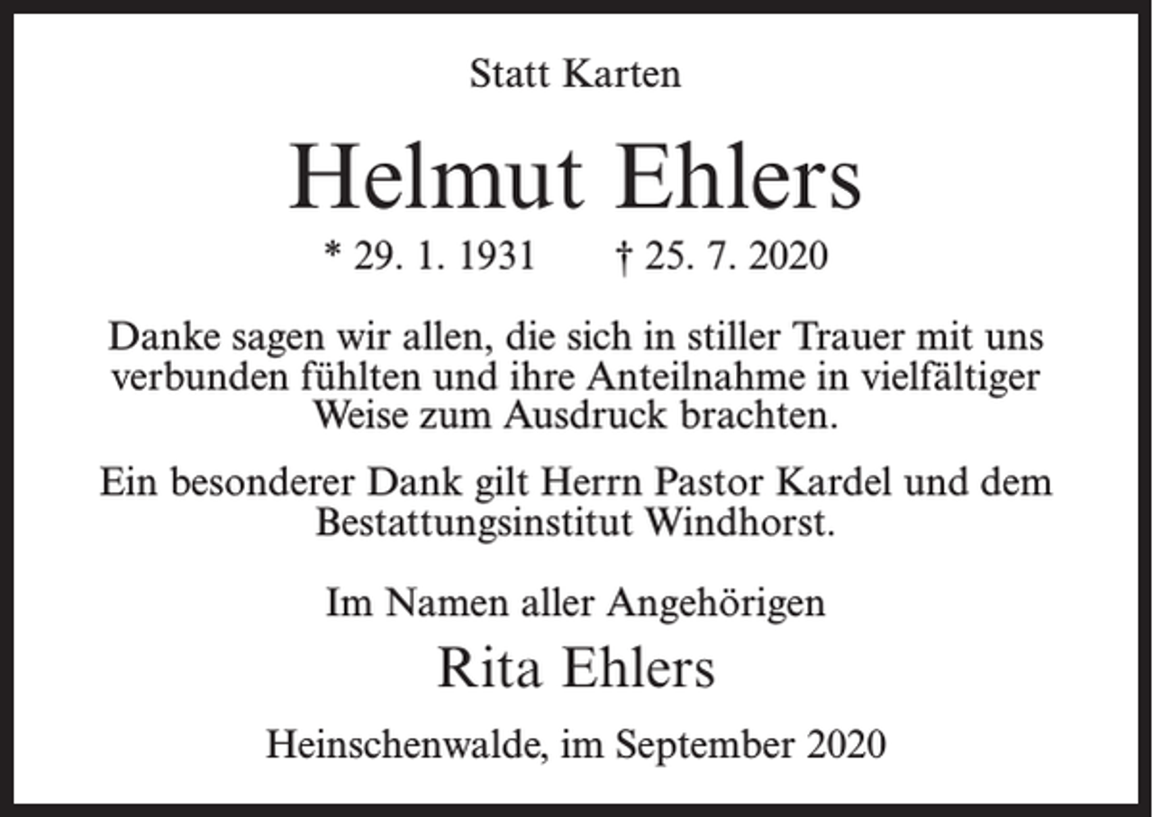 <p>Statt Karten</p><p>Helmut Ehlers<br />* 29. 1. 1931</p><p>† 25. 7. 2020</p><p>Danke sagen wir allen, die sich in stiller Trauer mit uns<br />verbunden fühlten und ihre Anteilnahme in vielfältiger<br />Weise zum Ausdruck brachten.<br />Ein besonderer Dank gilt Herrn Pastor Kardel und dem<br />Bestattungsinstitut Windhorst.<br />Im Namen aller Angehörigen</p><p>Rita Ehlers<br />Heinschenwalde, im September 2020</p>