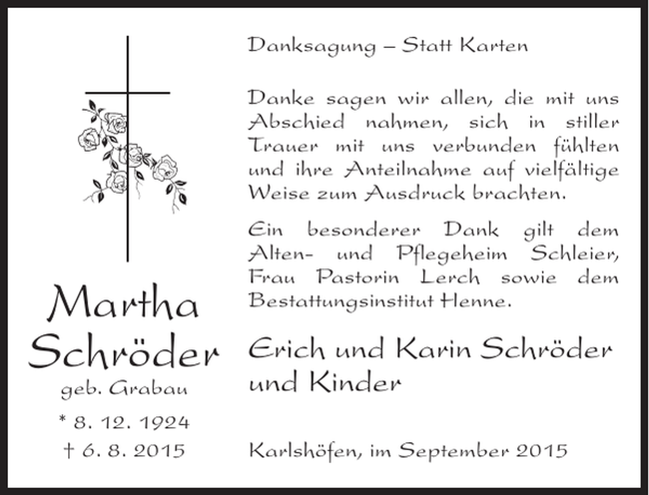 <p>Danksagung – Statt Karten<br />Danke sagen wir allen, die mit uns<br />Abschied nahmen, sich in stiller<br />Trauer mit uns verbunden fühlten<br />und ihre Anteilnahme auf vielfältige<br />Weise zum Ausdruck brachten.</p><p>Martha<br />Schröder<br />geb. Grabau<br />* 8. 12. 1924<br />† 6. 8. 2015</p><p>Ein besonderer Dank gilt dem<br />Alten- und Pflegeheim Schleier,<br />Frau Pastorin Lerch sowie dem<br />Bestattungsinstitut Henne.</p><p>Erich und Karin Schröder<br />und Kinder<br />Karlshöfen, im September 2015</p>