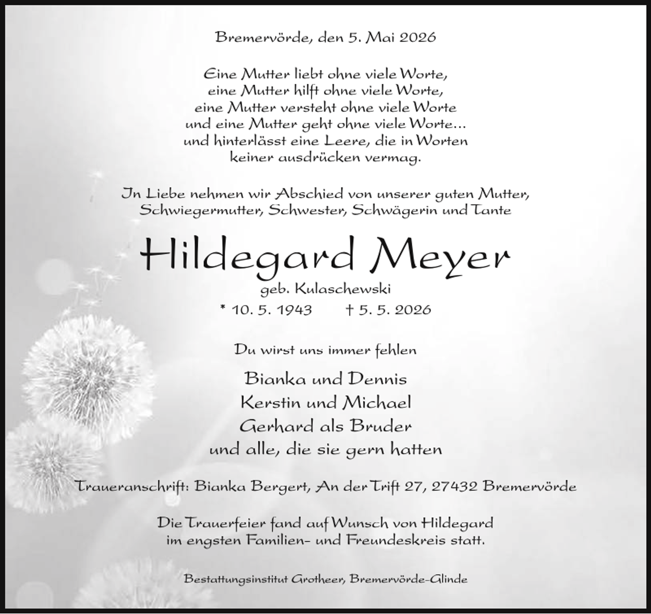 <p>Bremervörde, den 5. Mai 2026<br />Eine Mutter liebt ohne viele Worte,<br />eine Mutter hilft ohne viele Worte,<br />eine Mutter versteht ohne viele Worte<br />und eine Mutter geht ohne viele Worte...<br />und hinterlässt eine Leere, die in Worten<br />keiner ausdrücken vermag.<br />In Liebe nehmen wir Abschied von unserer guten Mutter,<br />Schwiegermutter, Schwester, Schwägerin und Tante</p><p>Hildegard Meyer<br />geb. Kulaschewski<br />* 10. 5. 1943<br />† 5. 5. 2026<br />Du wirst uns immer fehlen</p><p>Bianka und Dennis<br />Kerstin und Michael<br />Gerhard als Bruder<br />und alle, die sie gern hatten<br />Traueranschrift: Bianka Bergert, An der Trift 27, 27432 Bremervörde<br />Die Trauerfeier fand auf Wunsch von Hildegard<br />im engsten Familien- und Freundeskreis statt.<br />Bestattungsinstitut Grotheer, Bremervörde-Glinde</p>