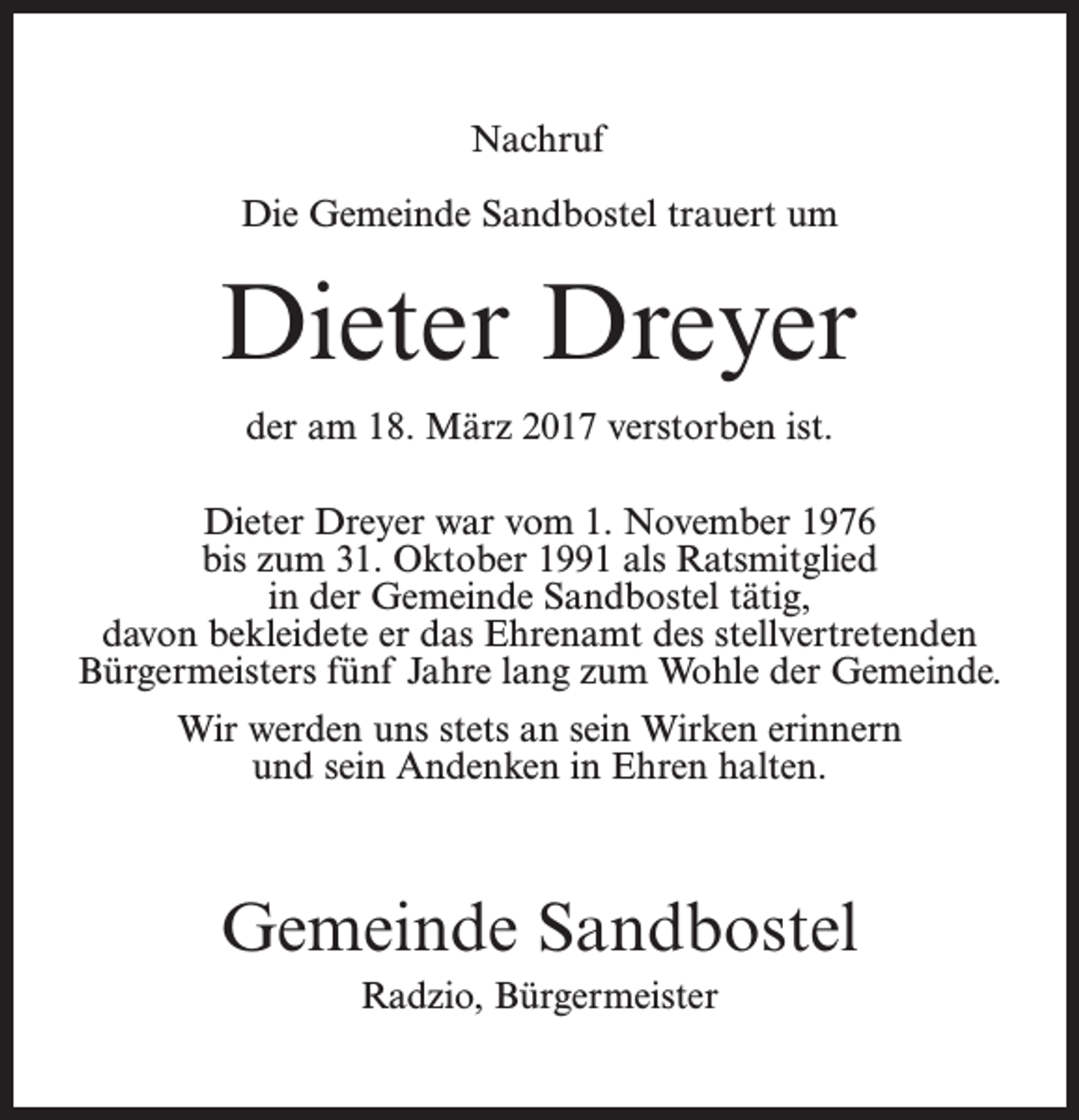 <p>Nachruf<br />Die Gemeinde Sandbostel trauert um</p><p>Dieter Dreyer<br />der am 18. März 2017 verstorben ist.<br />Dieter Dreyer war vom 1. November 1976<br />bis zum 31. Oktober 1991 als Ratsmitglied<br />in der Gemeinde Sandbostel tätig,<br />davon bekleidete er das Ehrenamt des stellvertretenden<br />Bürgermeisters fünf Jahre lang zum Wohle der Gemeinde.<br />Wir werden uns stets an sein Wirken erinnern<br />und sein Andenken in Ehren halten.</p><p>Gemeinde Sandbostel<br />Radzio, Bürgermeister</p>