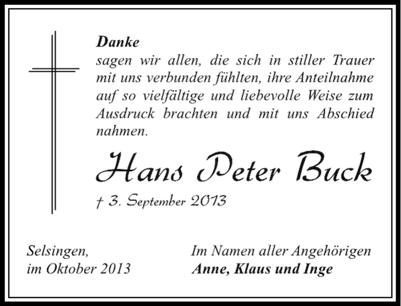 <p>Danke</p><p>sagen wir allen, die sich in stiller Trauer<br />mit uns verbunden fühlten, ihre Anteilnahme<br />auf so vielfältige und liebevolle Weise zum<br />Ausdruck brachten und mit uns Abschied<br />nahmen.</p><p>Hans Peter Buck<br />† 3. September 2013<br />Selsingen,<br />im Oktober 2013</p><p>Im Namen aller Angehörigen<br />Anne, Klaus und Inge</p>