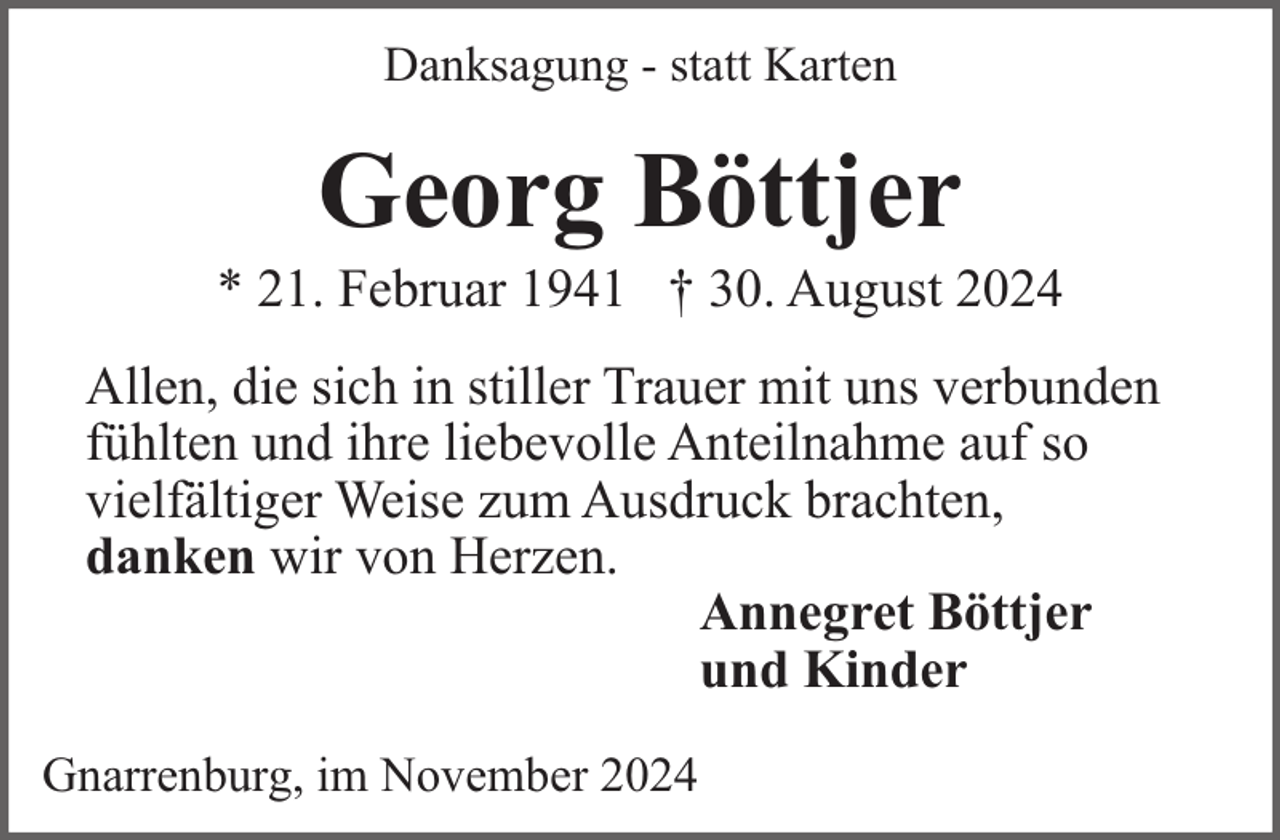 <p>Danksagung - statt Karten</p><p>Georg Böttjer</p><p>* 21. Februar 1941 † 30. August 2024<br />Allen, die sich in stiller Trauer mit uns verbunden<br />fühlten und ihre liebevolle Anteilnahme auf so<br />vielfältiger Weise zum Ausdruck brachten,<br />danken wir von Herzen.<br />Annegret Böttjer<br />und Kinder<br />Gnarrenburg, im November 2024</p>
