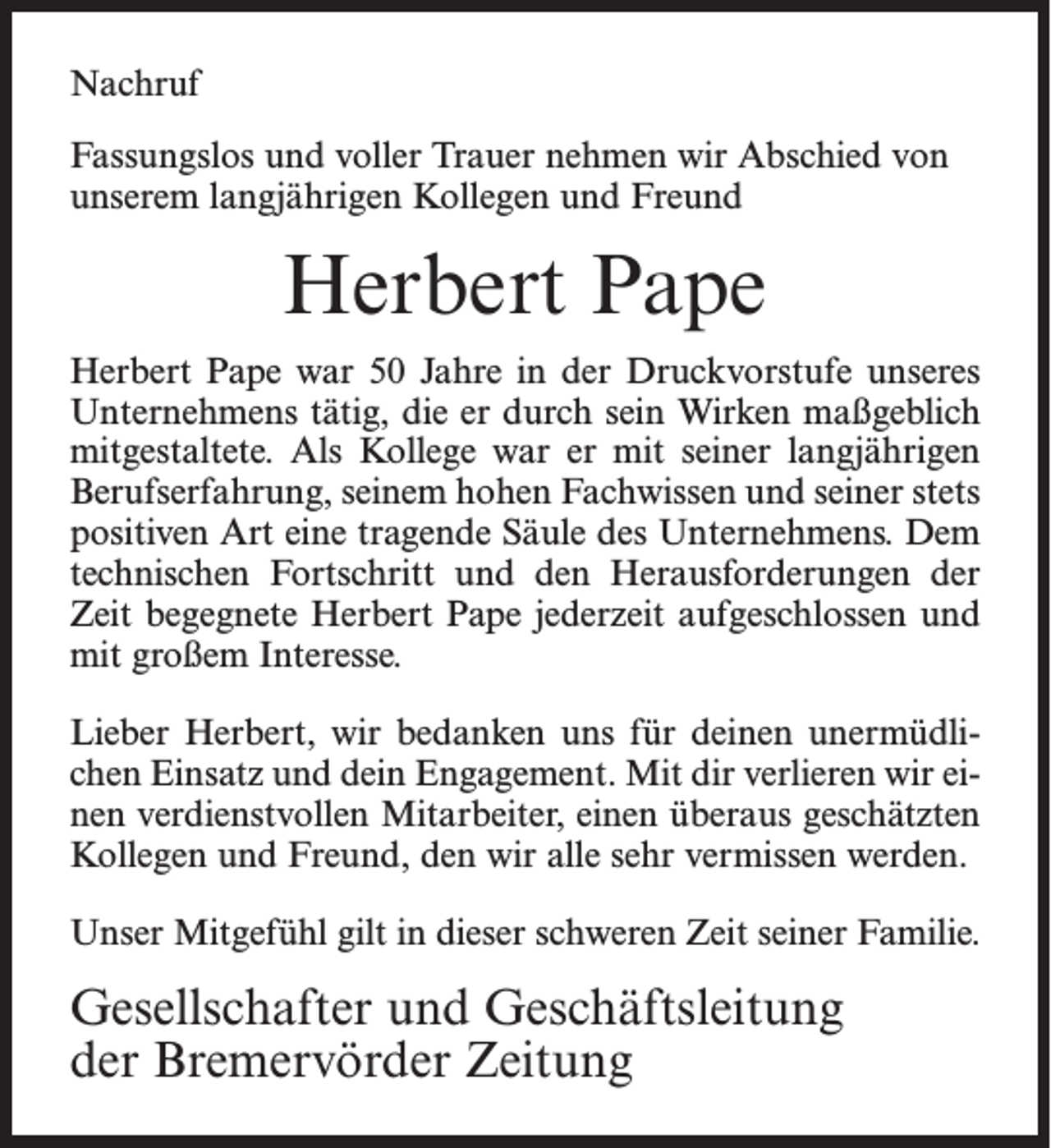<p><span>Fassungslos und voller Trauer nehmen wir Abschied von</span></p>
<p>unserem langjährigen Kollegen und Freund</p>
<p>Herbert Pape</p>
<p>Herbert Pape war 50 Jahre in der Druckvorstufe unseres</p>
<p>Unternehmens tätig, die er durch sein Wirken maßgeblich</p>
<p>mitgestaltete. Als Kollege war er mit seiner langjährigen</p>
<p>Berufserfahrung, seinem hohen Fachwissen und seiner stets</p>
<p>positiven Art eine tragende Säule des Unternehmens. Dem</p>
<p>technischen Fortschritt und den Herausforderungen der</p>
<p>Zeit begegnete Herbert Pape jederzeit aufgeschlossen und</p>
<p>mit großem Interesse.</p>
<p>Lieber Herbert, wir bedanken uns für deinen unermüdlichen</p>
<p>Einsatz und dein Engagement. Mit dir verlieren wir einen</p>
<p>verdienstvollen Mitarbeiter, einen überaus geschätzten</p>
<p>Kollegen und Freund, den wir alle sehr vermissen werden.</p>
<p>Unser Mitgefühl gilt in dieser schweren Zeit seiner Familie.</p>
<p>Gesellschafter und Geschäftsleitung</p>
<p><span>der Bremervörder Zeitung</span></p>