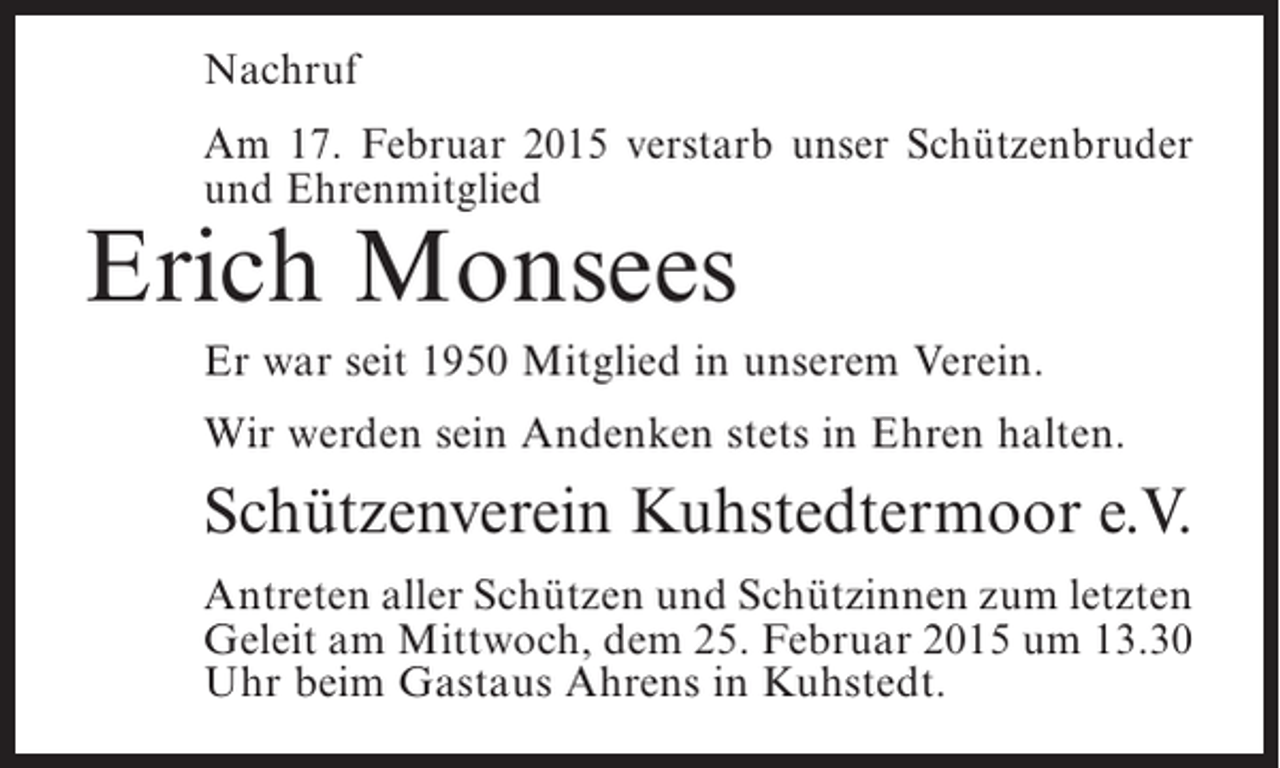 <p>Nachruf<br />Am 17. Februar 2015 verstarb unser Schützenbruder<br />und Ehrenmitglied</p><p>Erich Monsees</p><p>Er war seit 1950 Mitglied in unserem Verein.<br />Wir werden sein Andenken stets in Ehren halten.</p><p>Schützenverein Kuhstedtermoor e.V.<br />Antreten aller Schützen und Schützinnen zum ­etzten<br />l<br />Geleit am Mittwoch, dem 25. Februar 2015 um 13.30<br />Uhr beim Gastaus Ahrens in Kuhstedt.</p>