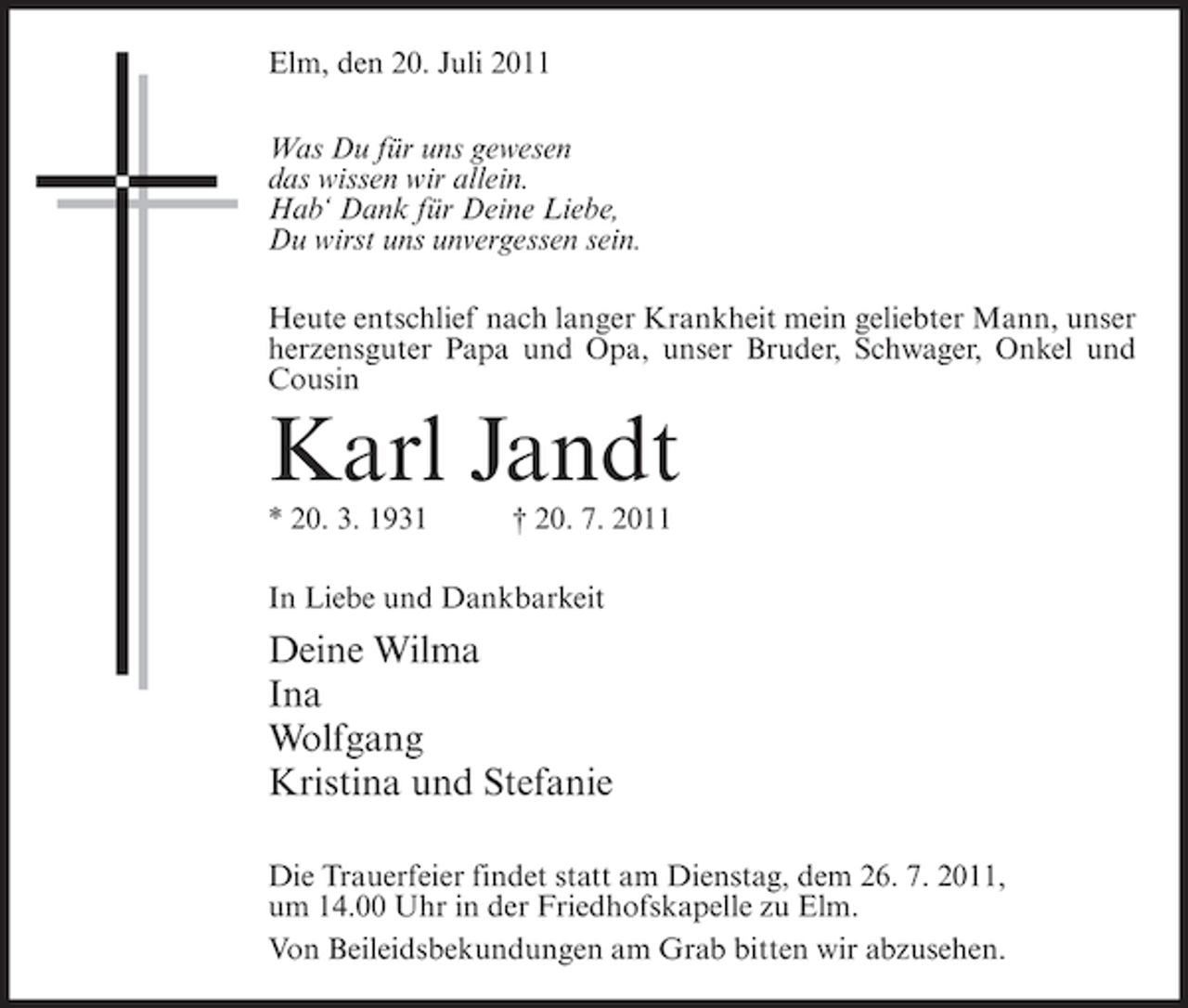 <p>Elm, den 20. Juli 2011<br />Was Du für uns gewesen<br />das wissen wir allein.<br />Hab‘ Dank für Deine Liebe,<br />Du wirst uns unvergessen sein.<br />Heute entschlief nach langer Krankheit mein geliebter Mann, unser<br />herzensguter Papa und Opa, unser Bruder, Schwager, Onkel und<br />Cousin</p><p>Karl Jandt<br />* 20. 3. 1931</p><p>† 20. 7. 2011</p><p>In Liebe und Dankbarkeit</p><p>Deine Wilma<br />Ina<br />Wolfgang<br />Kristina und Stefanie<br />Die Trauerfeier findet statt am Dienstag, dem 26. 7. 2011,<br />um 14.00 Uhr in der Friedhofskapelle zu Elm.<br />Von Beileidsbekundungen am Grab bitten wir abzusehen.</p>