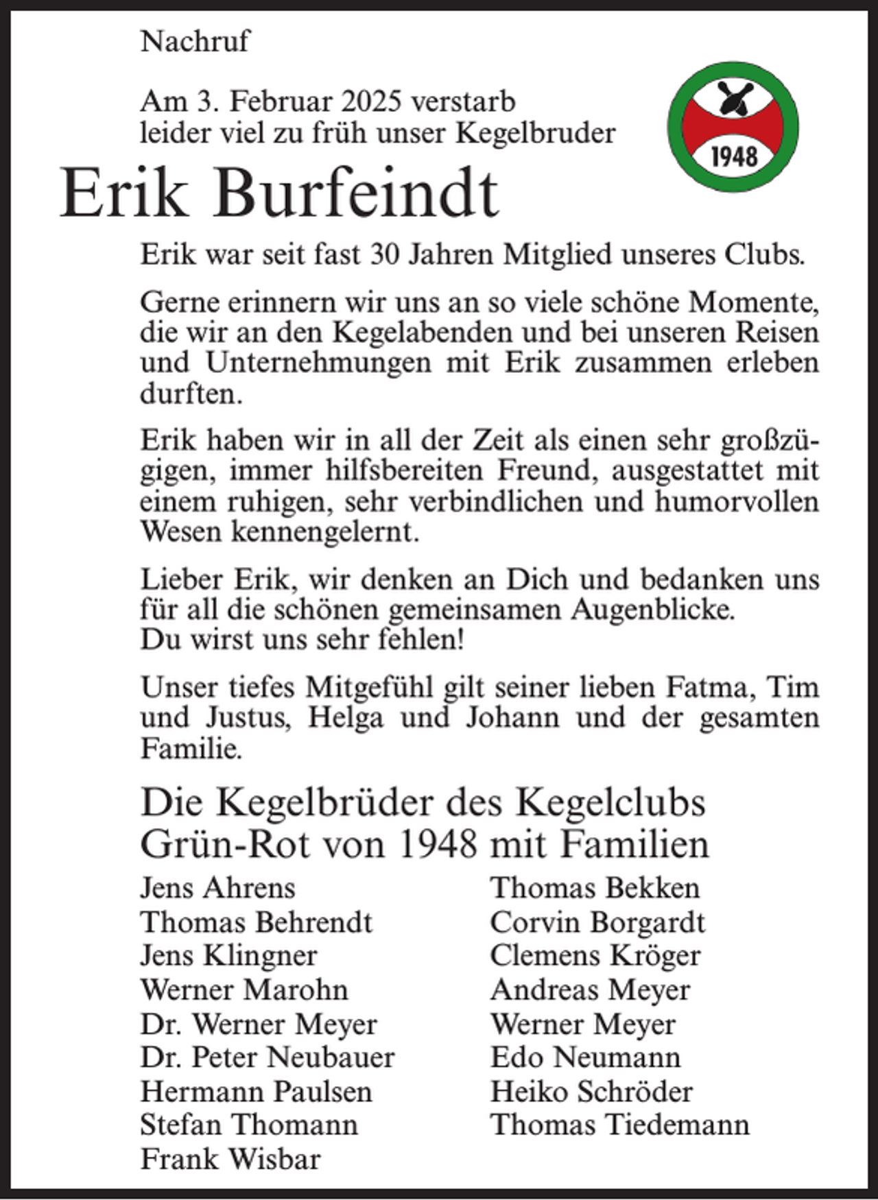 <p>Nachruf<br />Am 3. Februar 2025 verstarb<br />leider viel zu früh unser Kegelbruder</p><p>Erik Burfeindt<br />Erik war seit fast 30 Jahren Mitglied unseres Clubs.<br />Gerne erinnern wir uns an so viele schöne Momente,<br />die wir an den Kegelabenden und bei unseren Reisen<br />und Unternehmungen mit Erik zusammen erleben<br />durften.<br />Erik haben wir in all der Zeit als einen sehr großzügigen, immer hilfsbereiten Freund, ausgestattet mit<br />einem ruhigen, sehr verbindlichen und humorvollen<br />Wesen kennengelernt.<br />Lieber Erik, wir denken an Dich und bedanken uns<br />für all die schönen gemeinsamen Augenblicke.<br />Du wirst uns sehr fehlen!<br />Unser tiefes Mitgefühl gilt seiner lieben Fatma, Tim<br />und Justus, Helga und Johann und der gesamten<br />Familie.</p><p>Die Kegelbrüder des Kegelclubs<br />Grün-Rot von 1948 mit Familien<br />Jens Ahrens<br />Thomas Behrendt<br />Jens Klingner<br />Werner Marohn<br />Dr. Werner Meyer<br />Dr. Peter Neubauer<br />Hermann Paulsen<br />Stefan Thomann<br />Frank Wisbar</p><p>Thomas Bekken<br />Corvin Borgardt<br />Clemens Kröger<br />Andreas Meyer<br />Werner Meyer<br />Edo Neumann<br />Heiko Schröder<br />Thomas Tiedemann</p>