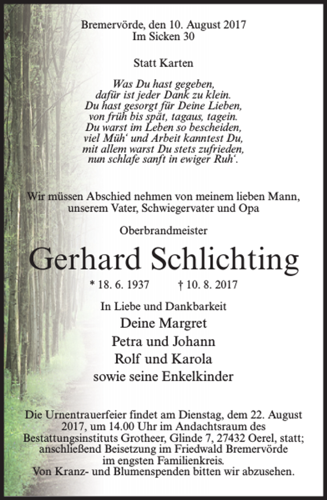 <p>Bremervörde, den 10. August 2017<br />Im Sicken 30<br />Statt Karten<br />Was Du hast gegeben,<br />dafür ist jeder Dank zu klein.<br />Du hast gesorgt für Deine Lieben,<br />von früh bis spät, tagaus, tagein.<br />Du warst im Leben so bescheiden,<br />viel Müh‘ und Arbeit kanntest Du,<br />mit allem warst Du stets zufrieden,<br />nun schlafe sanft in ewiger Ruh‘.<br />Wir müssen Abschied nehmen von meinem lieben Mann,<br />unserem Vater, Schwiegervater und Opa<br />Oberbrandmeister</p><p>Gerhard Schlichting<br />* 18. 6. 1937</p><p>† 10. 8. 2017</p><p>In Liebe und Dankbarkeit</p><p>Deine Margret<br />Petra und Johann<br />Rolf und Karola<br />sowie seine Enkelkinder<br />Die Urnentrauerfeier findet am Dienstag, dem 22. August<br />2017, um 14.00 Uhr im Andachtsraum des<br />Bestattungsinstituts Grotheer, Glinde 7, 27432 Oerel, statt;<br />anschließend Beisetzung im Friedwald Bremervörde<br />im engsten Familienkreis.<br />Von Kranz- und Blumenspenden bitten wir abzusehen.</p>