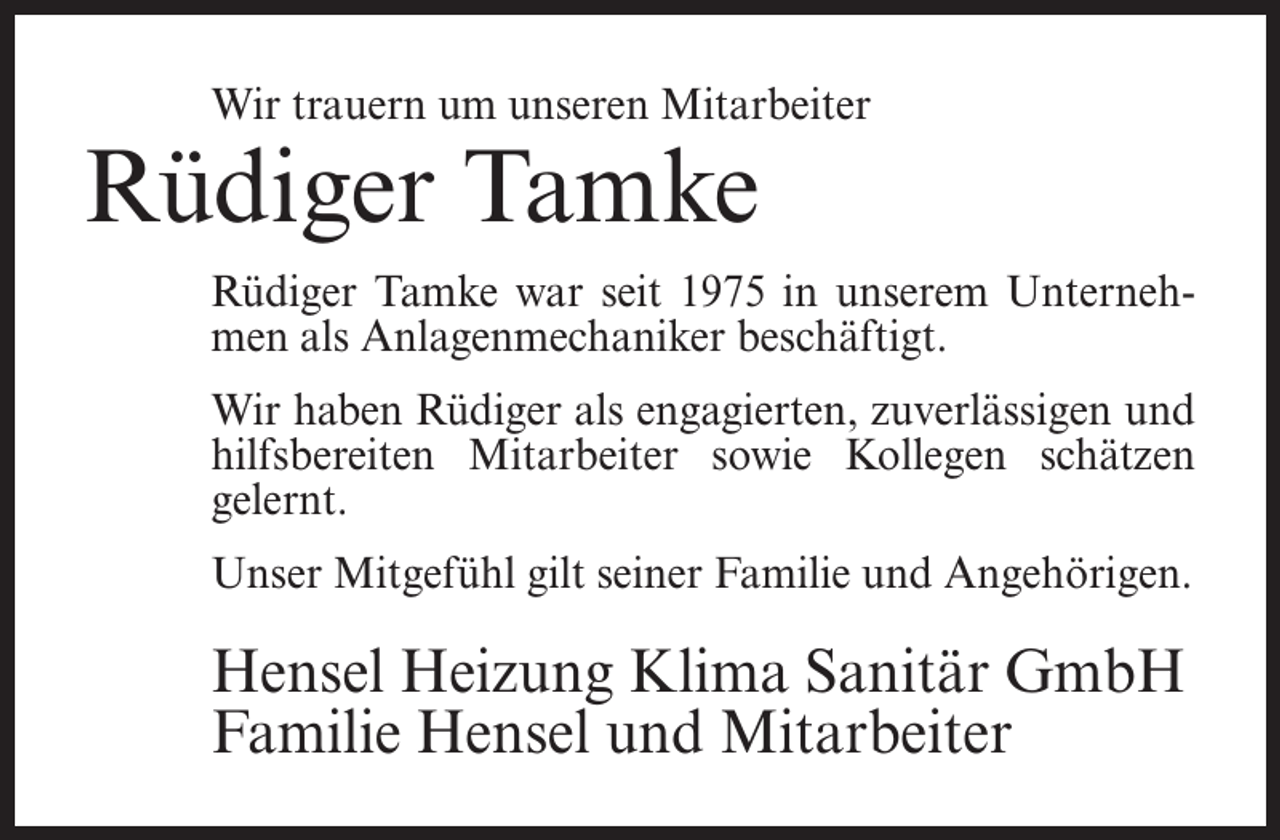 <p>Wir trauern um unseren Mitarbeiter</p><p>Rüdiger Tamke</p><p>Rüdiger Tamke war seit 1975 in unserem Unternehmen als Anlagenmechaniker beschäftigt.<br />Wir haben Rüdiger als engagierten, zuverlässigen und<br />hilfsbereiten Mitarbeiter sowie Kollegen schätzen<br />gelernt.<br />Unser Mitgefühl gilt seiner Familie und Angehörigen.</p><p>Hensel Heizung Klima Sanitär GmbH<br />Familie Hensel und Mitarbeiter</p>