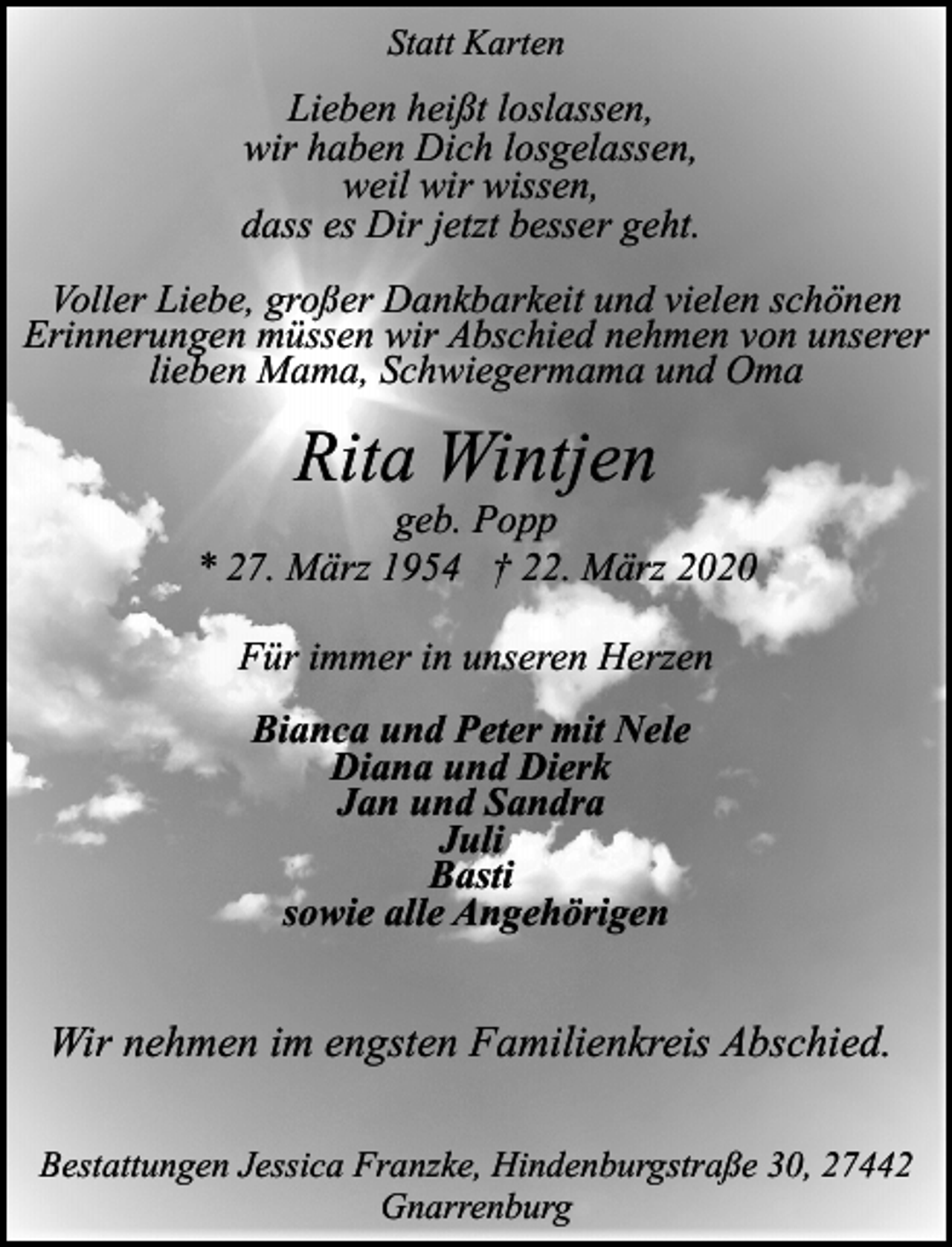 <p>Statt Karten</p><p>Lieben heißt loslassen,<br />wir haben Dich losgelassen,<br />weil wir wissen,<br />dass es Dir jetzt besser geht.<br />Voller Liebe, großer Dankbarkeit und vielen schönen<br />Erinnerungen müssen wir Abschied nehmen von unserer<br />lieben Mama, Schwiegermama und Oma</p><p>Rita Wintjen</p><p>geb. Popp<br />* 27. März 1954 † 22. März 2020<br />Für immer in unseren Herzen<br />Bianca und Peter mit Nele<br />Diana und Dierk<br />Jan und Sandra<br />Juli<br />Basti<br />sowie alle Angehörigen</p><p>Wir nehmen im engsten Familienkreis Abschied.<br />Bestattungen Jessica Franzke, Hindenburgstraße 30, 27442<br />Gnarrenburg</p>