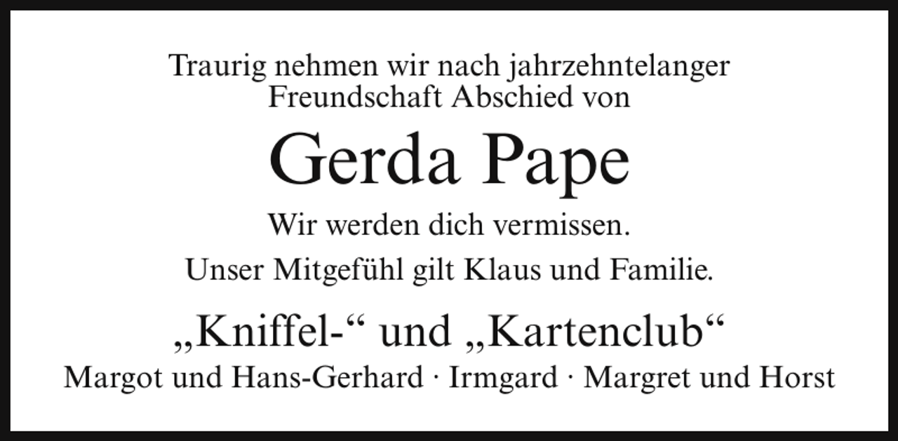 <p>Traurig nehmen wir nach jahrzehntelanger<br />Freundschaft Abschied von</p><p>Gerda Pape</p><p>Wir werden dich vermissen.<br />Unser Mitgefühl gilt Klaus und Familie.</p><p>„Kniffel-“ und „Kartenclub“</p><p>Margot und Hans-Gerhard ∙ Irmgard ∙ Margret und Horst</p>