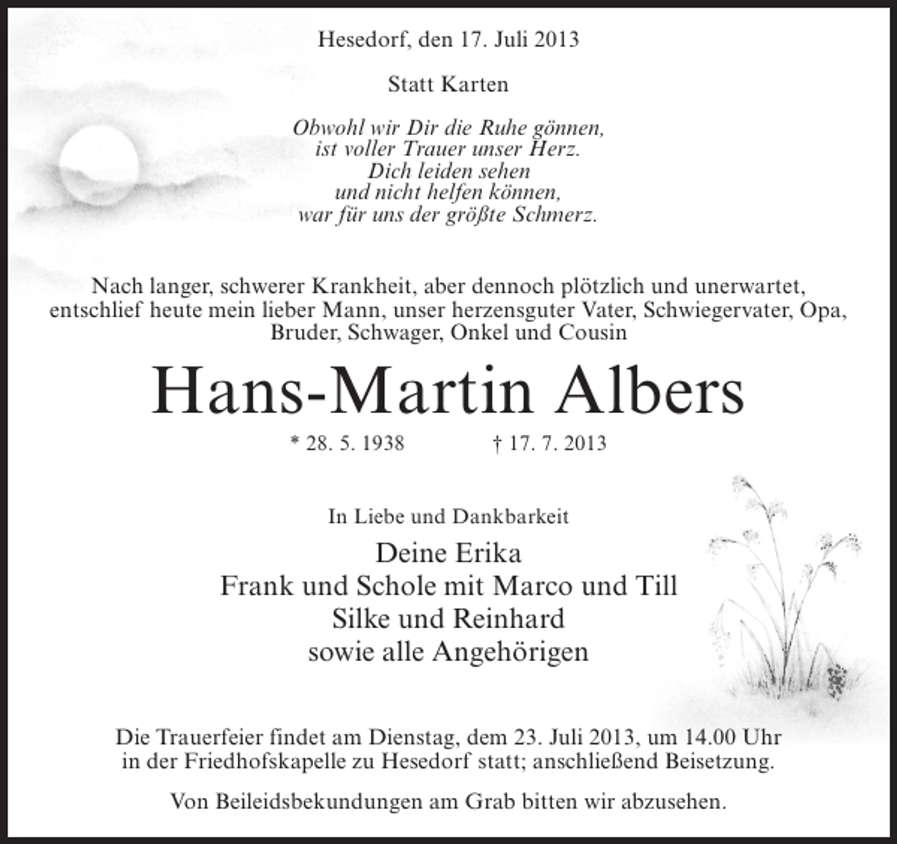 <p>Hesedorf, den 17. Juli 2013<br />Statt Karten<br />Obwohl wir Dir die Ruhe gönnen,<br />ist voller Trauer unser Herz.<br />Dich leiden sehen<br />und nicht helfen können,<br />war für uns der größte Schmerz.<br />Nach langer, schwerer Krankheit, aber dennoch plötzlich und unerwartet,<br />entschlief heute mein lieber Mann, unser herzensguter Vater, Schwiegervater, Opa,<br />Bruder, Schwager, Onkel und Cousin</p><p>Hans-Martin Albers<br />* 28. 5. 1938 † 17. 7. 2013<br />In Liebe und Dankbarkeit</p><p>Deine Erika<br />Frank und Schole mit Marco und Till<br />Silke und Reinhard<br />sowie alle Angehörigen<br />Die Trauerfeier findet am Dienstag, dem 23. Juli 2013, um 14.00 Uhr<br />in der Friedhofskapelle zu Hesedorf statt; anschließend Beisetzung.<br />Von Beileidsbekundungen am Grab bitten wir abzusehen.</p>