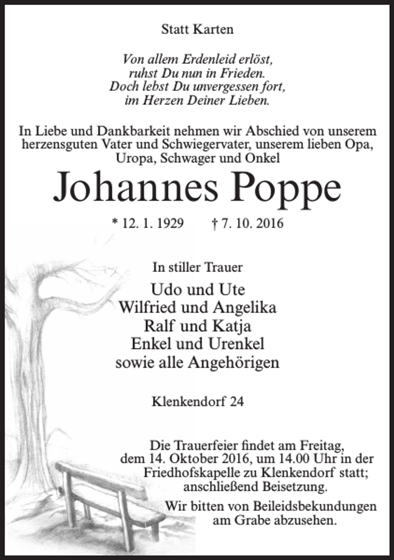 <p>Statt Karten<br />Von allem Erdenleid erlöst,<br />ruhst Du nun in Frieden.<br />Doch lebst Du unvergessen fort,<br />im Herzen Deiner Lieben.<br />In Liebe und Dankbarkeit nehmen wir Abschied von unserem<br />herzensguten Vater und Schwiegervater, unserem lieben Opa,<br />Uropa, Schwager und Onkel</p><p>Johannes Poppe<br />* 12. 1. 1929</p><p>† 7. 10. 2016</p><p>In stiller Trauer</p><p>Udo und Ute<br />Wilfried und Angelika<br />Ralf und Katja<br />Enkel und Urenkel<br />sowie alle Angehörigen<br />Klenkendorf 24<br />Die Trauerfeier findet am Freitag,<br />dem 14. Oktober 2016, um 14.00 Uhr in der<br />Friedhofskapelle zu Klenkendorf statt;<br />anschließend Beisetzung.<br />Wir bitten von Beileidsbekundungen<br />am Grabe abzusehen.</p>
