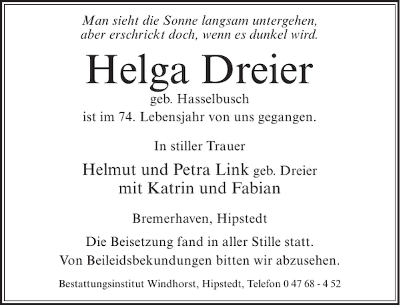 <p>Man sieht die Sonne langsam untergehen,<br />aber erschrickt doch, wenn es dunkel wird.</p>
<p>Helga Dreier</p>
<p>geb. Hasselbusch<br />ist im 74. Lebensjahr von uns gegangen.<br />In stiller Trauer</p>
<p>Helmut und Petra Link geb. Dreier<br />mit Katrin und Fabian<br />Bremerhaven, Hipstedt<br />Die Beisetzung fand in aller Stille statt.<br />Von Beileidsbekundungen bitten wir abzusehen.<br />Bestattungsinstitut Windhorst, Hipstedt, Telefon 0 47 68 - 4 52</p>