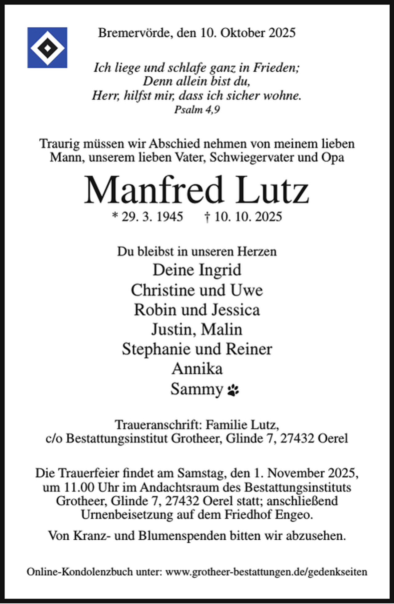 <p>Bremervörde, den 10. Oktober 2025<br />Ich liege und schlafe ganz in Frieden;<br />Denn allein bist du,<br />Herr, hilfst mir, dass ich sicher wohne.<br />Psalm 4,9</p><p>Traurig müssen wir Abschied nehmen von meinem lieben<br />Mann, unserem lieben Vater, Schwiegervater und Opa</p><p>Manfred Lutz<br />* 29. 3. 1945</p><p>† 10. 10. 2025</p><p>Du bleibst in unseren Herzen</p><p>Deine Ingrid<br />Christine und Uwe<br />Robin und Jessica<br />Justin, Malin<br />Stephanie und Reiner<br />Annika<br />Sammy</p><p>Traueranschrift: Familie Lutz,<br />c/o Bestattungsinstitut Grotheer, Glinde 7, 27432 Oerel<br />Die Trauerfeier findet am Samstag, den 1. November 2025,<br />um 11.00 Uhr im Andachtsraum des Bestattungsinstituts<br />Grotheer, Glinde 7, 27432 Oerel statt; anschließend<br />Urnenbeisetzung auf dem Friedhof Engeo.<br />Von Kranz- und Blumenspenden bitten wir abzusehen.<br />Online-Kondolenzbuch unter: www.grotheer-bestattungen.de/gedenkseiten</p>