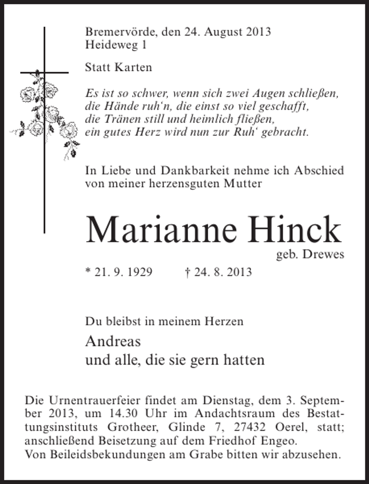 <p>Bremervörde, den 24. August 2013<br />Heideweg 1<br />Statt Karten<br />Es ist so schwer, wenn sich zwei Augen schließen,<br />die Hände ruh‘n, die einst so viel geschafft,<br />die Tränen still und heimlich fließen,<br />ein gutes Herz wird nun zur Ruh‘ gebracht.<br />In Liebe und Dankbarkeit nehme ich Abschied<br />von meiner herzensguten Mutter</p><p>Marianne Hinck</p><p>geb. Drewes</p><p>* 21. 9. 1929 † 24. 8. 2013</p><p>Du bleibst in meinem Herzen</p><p>Andreas<br />und alle, die sie gern hatten<br />Die Urnentrauerfeier findet am Dienstag, dem 3. September 2013, um 14.30 Uhr im Andachtsraum des Bestattungsinstituts Grotheer, Glinde 7, 27432 Oerel, statt;<br />anschließend Beisetzung auf dem Friedhof Engeo.<br />Von Beileidsbekundungen am Grabe bitten wir abzusehen.</p>