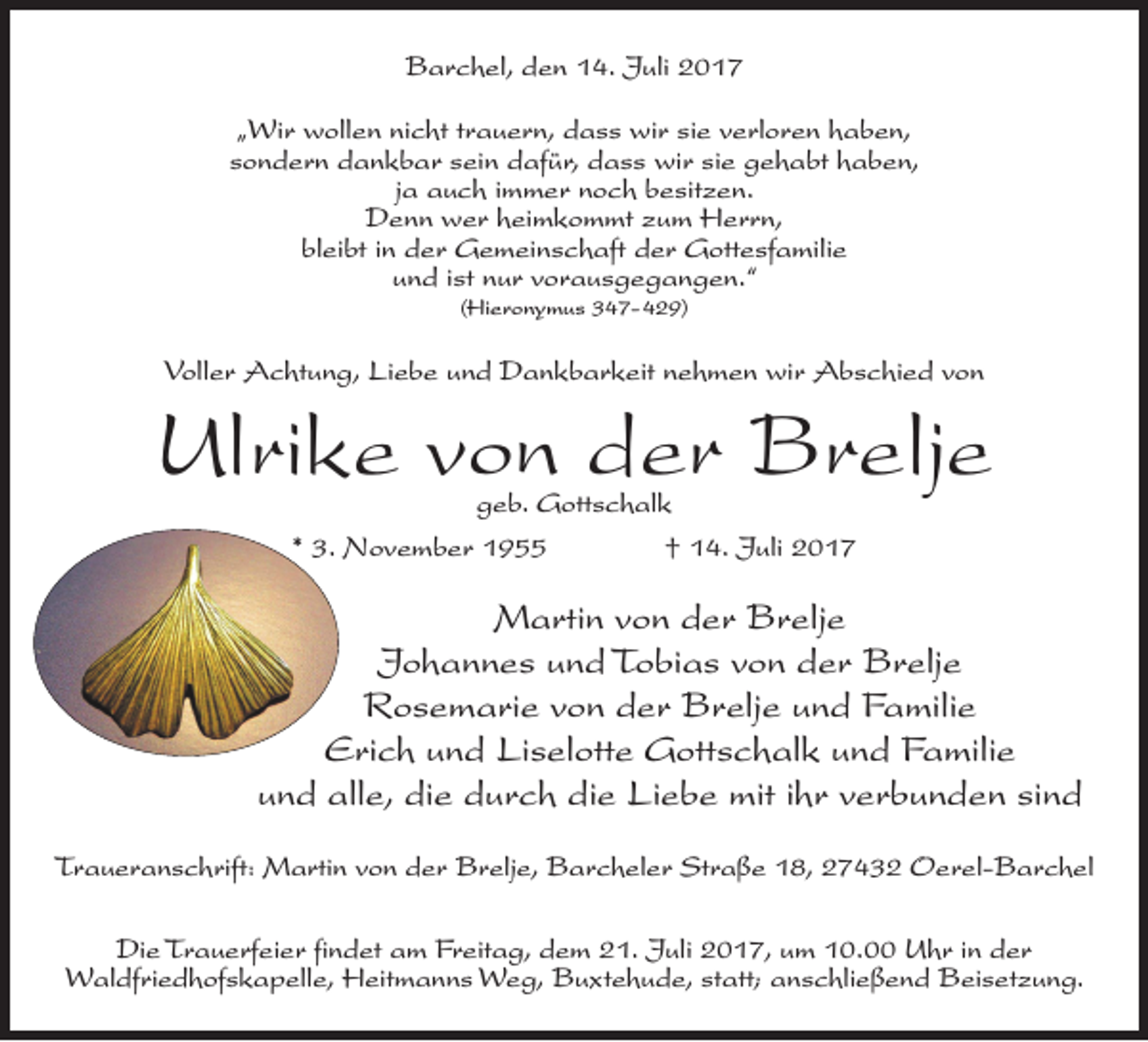 <p>Barchel, den 14. Juli 2017<br />„Wir wollen nicht trauern, dass wir sie verloren haben,<br />sondern dankbar sein dafür, dass wir sie gehabt haben,<br />ja auch immer noch besitzen.<br />Denn wer heimkommt zum Herrn,<br />bleibt in der Gemeinschaft der Gottesfamilie<br />und ist nur vorausgegangen.“<br />(Hieronymus 347-429)</p><p>Voller Achtung, Liebe und Dankbarkeit nehmen wir Abschied von</p><p>Ulrike von der Brelje<br />geb. Gottschalk<br />* 3. November 1955 † 14. Juli 2017</p><p>Martin von der Brelje<br />Johannes und Tobias von der Brelje<br />Rosemarie von der Brelje und Familie<br />Erich und Liselotte Gottschalk und Familie<br />und alle, die durch die Liebe mit ihr verbunden sind<br />Traueranschrift: Martin von der Brelje, Barcheler Straße 18, 27432 Oerel-Barchel<br />Die Trauerfeier findet am Freitag, dem 21. Juli 2017, um 10.00 Uhr in der<br />Waldfriedhofskapelle, Heitmanns Weg, Buxtehude, statt; anschließend Beisetzung.</p>