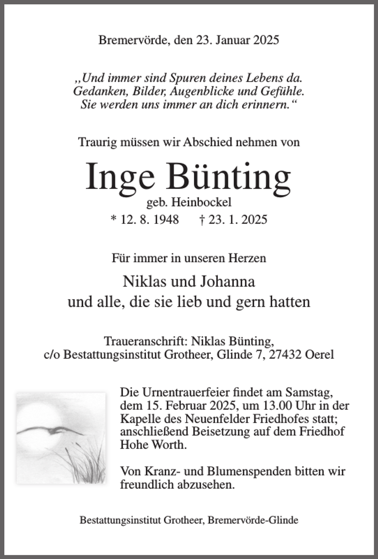 <p>Bremervörde, den 23. Januar 2025<br />,,Und immer sind Spuren deines Lebens da.<br />Gedanken, Bilder, Augenblicke und Gefühle.<br />Sie werden uns immer an dich erinnern.“<br />Traurig müssen wir Abschied nehmen von</p><p>Inge Bünting<br />geb. Heinbockel<br />* 12. 8. 1948<br />† 23. 1. 2025<br />Für immer in unseren Herzen</p><p>Niklas und Johanna<br />und alle, die sie lieb und gern hatten<br />Traueranschrift: Niklas Bünting,<br />c/o Bestattungsinstitut Grotheer, Glinde 7, 27432 Oerel<br />Die Urnentrauerfeier findet am Samstag,<br />dem 15. Februar 2025, um 13.00 Uhr in der<br />Kapelle des Neuenfelder Friedhofes statt;<br />anschließend Beisetzung auf dem Friedhof<br />Hohe Worth.<br />Von Kranz- und Blumenspenden bitten wir<br />freundlich abzusehen.<br />Bestattungsinstitut Grotheer, Bremervörde-Glinde</p>