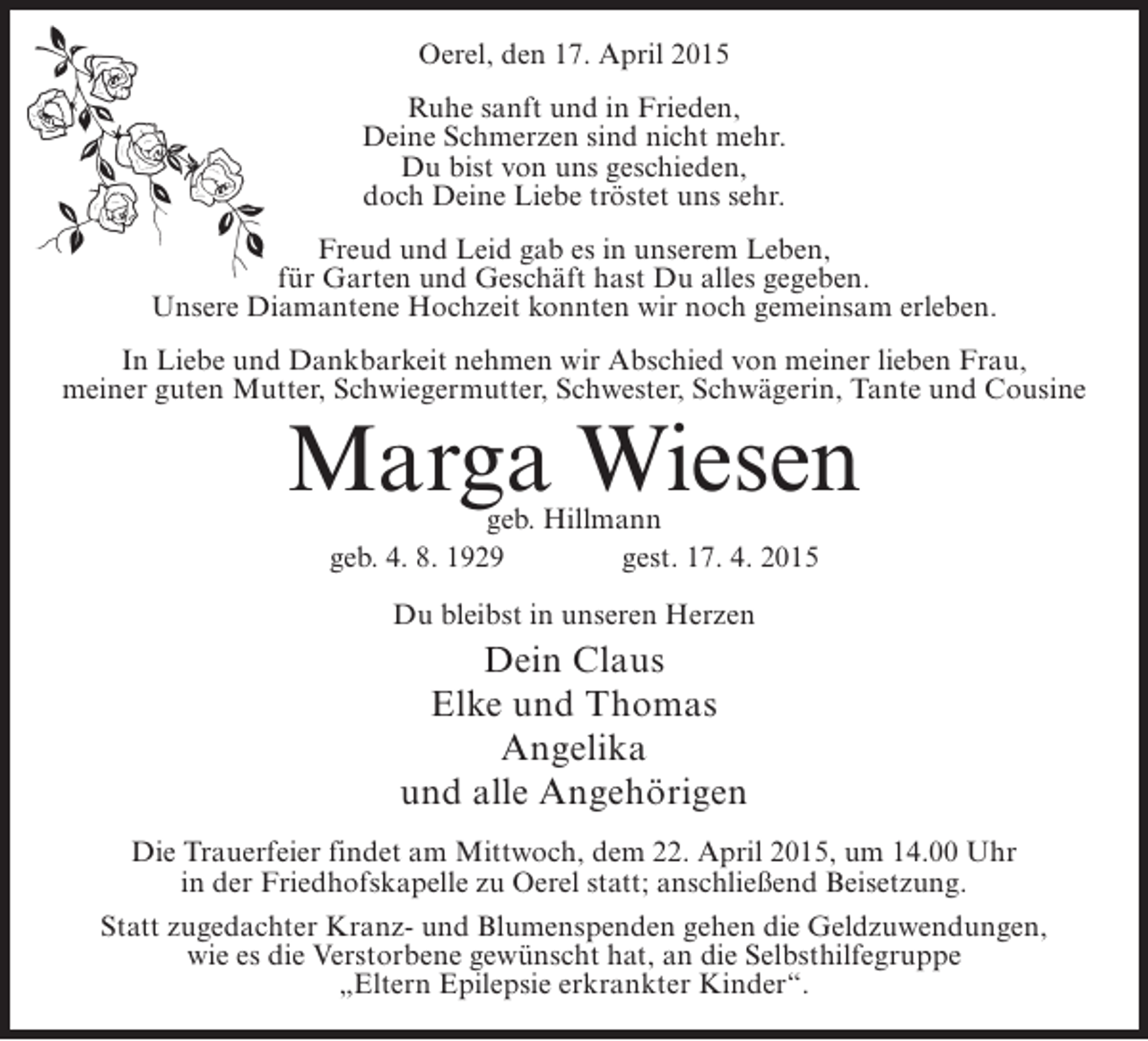 <p>Oerel, den 17. April 2015<br />Ruhe sanft und in Frieden,<br />Deine Schmerzen sind nicht mehr.<br />Du bist von uns geschieden,<br />doch Deine Liebe tröstet uns sehr.<br />Freud und Leid gab es in unserem Leben,<br />für Garten und Geschäft hast Du alles gegeben.<br />Unsere Diamantene Hochzeit konnten wir noch gemeinsam erleben.<br />In Liebe und Dankbarkeit nehmen wir Abschied von meiner lieben Frau,<br />meiner guten Mutter, Schwiegermutter, Schwester, Schwägerin, Tante und Cousine</p><p>Marga Wiesen<br />geb. Hillmann<br />geb. 4. 8. 1929 gest. 17. 4. 2015<br />Du bleibst in unseren Herzen</p><p>Dein Claus<br />Elke und Thomas<br />Angelika<br />und alle Angehörigen<br />Die Trauerfeier findet am Mittwoch, dem 22. April 2015, um 14.00 Uhr<br />in der Friedhofskapelle zu Oerel statt; anschließend Beisetzung.<br />Statt zugedachter Kranz- und Blumenspenden gehen die Geldzuwendungen,<br />wie es die Verstorbene gewünscht hat, an die Selbsthilfegruppe<br />„Eltern Epilepsie erkrankter Kinder“.</p>