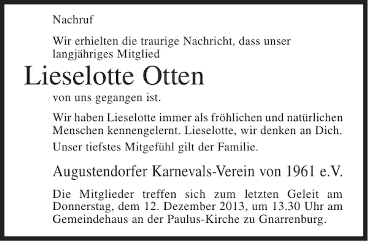 <p>Nachruf<br />Wir erhielten die traurige Nachricht, dass unser<br />langjähriges Mitglied</p><p>Lieselotte Otten<br />von uns gegangen ist.</p><p>Wir haben Lieselotte immer als fröhlichen und natürlichen<br />Menschen kennengelernt. Lieselotte, wir denken an Dich.<br />Unser tiefstes Mitgefühl gilt der Familie.</p><p>Augustendorfer Karnevals-Verein von 1961 e.V.<br />Die Mitglieder treffen sich zum letzten Geleit am<br />Donnerstag, dem 12. Dezember 2013, um 13.30 Uhr am<br />Gemeindehaus an der Paulus-Kirche zu Gnarrenburg.</p>