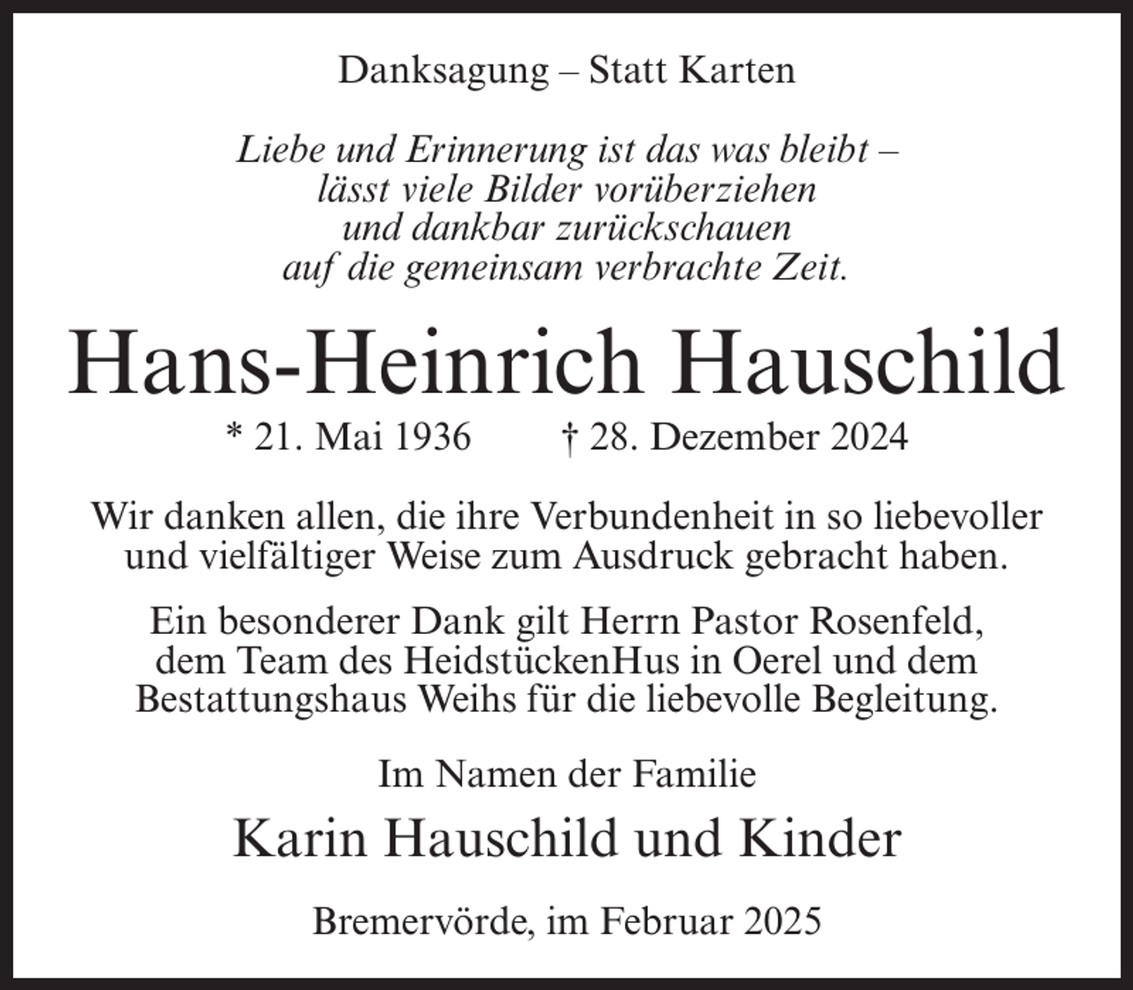 <p>Danksagung – Statt Karten<br />Liebe und Erinnerung ist das was bleibt –<br />lässt viele Bilder vorüberziehen<br />und dankbar zurückschauen<br />auf die gemeinsam verbrachte Zeit.</p><p>Hans-Heinrich Hauschild<br />* 21. Mai 1936</p><p>† 28. Dezember 2024</p><p>Wir danken allen, die ihre Verbundenheit in so liebevoller<br />und vielfältiger Weise zum Ausdruck gebracht haben.<br />Ein besonderer Dank gilt Herrn Pastor Rosenfeld,<br />dem Team des HeidstückenHus in Oerel und dem<br />Bestattungshaus Weihs für die liebevolle Begleitung.<br />Im Namen der Familie</p><p>Karin Hauschild und Kinder<br />Bremervörde, im Februar 2025</p>