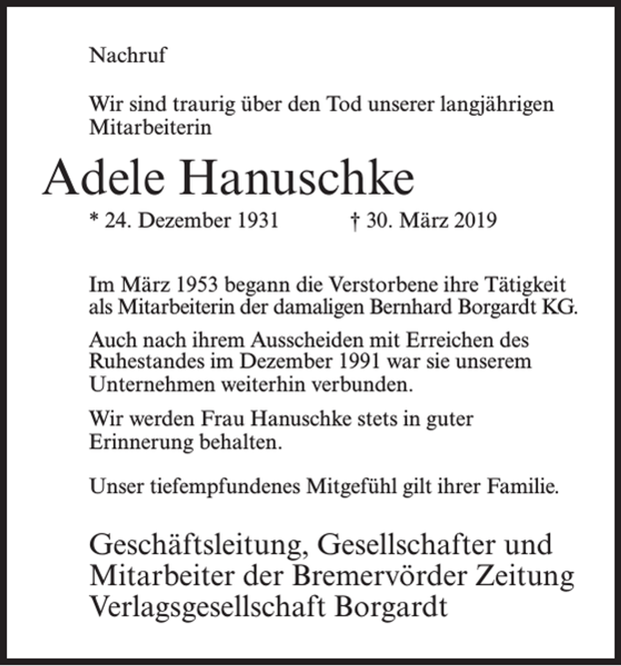 <p>Nachruf<br />Wir sind traurig über den Tod unserer langjährigen<br />­Mitarbeiterin</p><p>Adele Hanuschke<br />* 24. Dezember 1931</p><p>† 30. März 2019</p><p>Im März 1953 begann die Verstorbene ihre Tätigkeit<br />als Mitarbeiterin der damaligen Bernhard Borgardt KG.<br />Auch nach ihrem Ausscheiden mit Erreichen des<br />Ruhestandes im Dezember 1991 war sie unserem<br />Unternehmen weiterhin verbunden.<br />Wir werden Frau Hanuschke stets in guter ­<br />Erinnerung behalten.<br />Unser tiefempfundenes Mitgefühl gilt ihrer Familie.</p><p>Geschäftsleitung, Gesellschafter und<br />Mitarbeiter der Bremervörder Zeitung<br />Verlagsgesellschaft Borgardt</p>