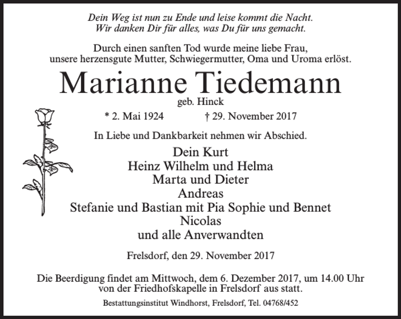 <p>Dein Weg ist nun zu Ende und leise kommt die Nacht.<br />Wir danken Dir für alles, was Du für uns gemacht.<br />Durch einen sanften Tod wurde meine liebe Frau,<br />unsere herzensgute Mutter, Schwiegermutter, Oma und Uroma erlöst.</p><p>Marianne Tiedemann<br />geb. Hinck<br />* 2. Mai 1924 † 29. November 2017</p><p>In Liebe und Dankbarkeit nehmen wir Abschied.</p><p>Dein Kurt<br />Heinz Wilhelm und Helma<br />Marta und Dieter<br />Andreas<br />Stefanie und Bastian mit Pia Sophie und Bennet<br />Nicolas<br />und alle Anverwandten<br />Frelsdorf, den 29. November 2017<br />Die Beerdigung findet am Mittwoch, dem 6. Dezember 2017, um 14.00 Uhr<br />von der Friedhofskapelle in Frelsdorf aus statt.<br />Bestattungsinstitut Windhorst, Frelsdorf, Tel. 04768/452</p>