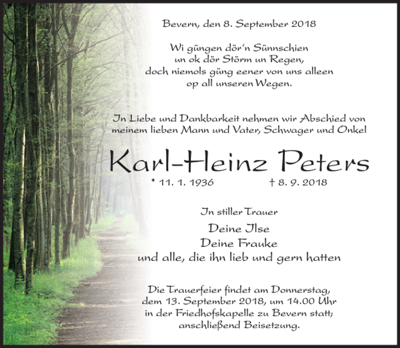<p>Bevern, den 8. September 2018<br />Wi güngen dör‘n Sünnschien<br />un ok dör Störm un Regen,<br />doch niemols güng eener von uns alleen<br />op all unseren Wegen.<br />In Liebe und Dankbarkeit nehmen wir Abschied von<br />meinem lieben Mann und Vater, Schwager und Onkel</p><p>Karl-Heinz Peters<br />* 11. 1. 1936</p><p>† 8. 9. 2018</p><p>In stiller Trauer</p><p>Deine Ilse<br />Deine Frauke<br />und alle, die ihn lieb und gern hatten<br />Die Trauerfeier findet am Donnerstag,<br />dem 13. September 2018, um 14.00 Uhr<br />in der Friedhofskapelle zu Bevern statt;<br />anschließend Beisetzung.</p>