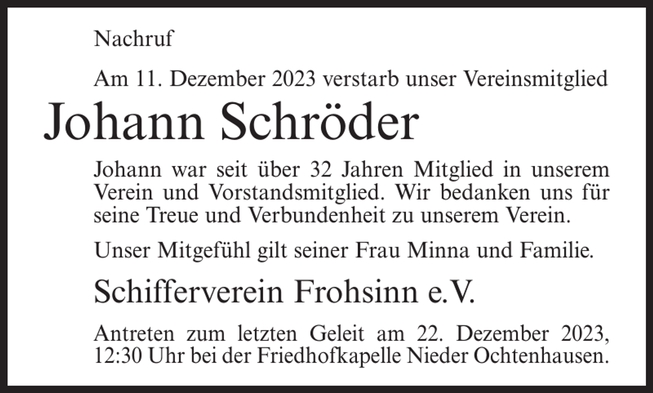 <p>Nachruf<br />Am 11. Dezember 2023 verstarb unser Vereinsmitglied</p><p>Johann Schröder</p><p>Johann war seit über 32 Jahren Mitglied in unserem<br />Verein und Vorstandsmitglied. Wir bedanken uns für<br />seine Treue und Verbundenheit zu unserem Verein.<br />Unser Mitgefühl gilt seiner Frau Minna und Familie.</p><p>Schifferverein Frohsinn e.V.<br />Antreten zum letzten Geleit am 22. Dezember 2023,<br />12:30 Uhr bei der Friedhofkapelle Nieder Ochtenhausen.</p>