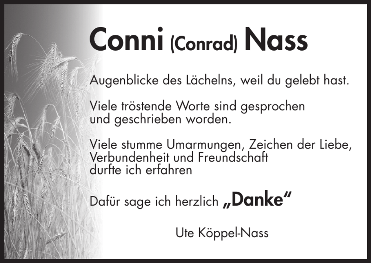 <p>Conni (Conrad) Nass<br />Augenblicke des Lächelns, weil du gelebt hast.<br />Viele tröstende Worte sind gesprochen<br />und geschrieben worden.<br />Viele stumme Umarmungen, Zeichen der Liebe,<br />Verbundenheit und Freundschaft<br />durfte ich erfahren<br />Dafür sage ich herzlich</p><p>„Danke“</p><p>Ute Köppel-Nass</p>