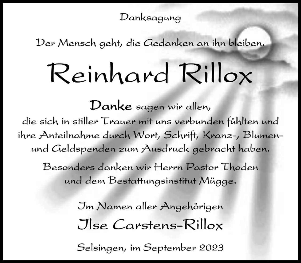 <p>Danksagung<br />Der Mensch geht, die Gedanken an ihn bleiben.</p><p>Reinhard Rillox<br />Danke sagen wir allen,<br />die sich in stiller Trauer mit uns verbunden fühlten und<br />ihre Anteilnahme durch Wort, Schrift, Kranz-, Blumenund Geldspenden zum Ausdruck gebracht haben.<br />Besonders danken wir Herrn Pastor Thoden<br />und dem Bestattungsinstitut Mügge.<br />Im Namen aller Angehörigen</p><p>Ilse Carstens-Rillox<br />Selsingen, im September 2023</p>
