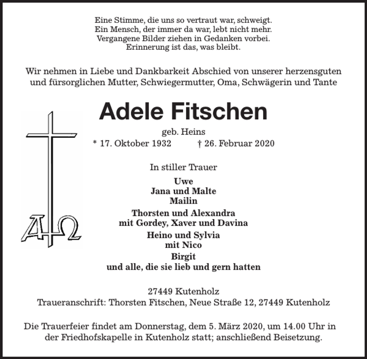 <p>Eine Stimme, die uns so vertraut war, schweigt.<br />Ein Mensch, der immer da war, lebt nicht mehr.<br />Vergangene Bilder ziehen in Gedanken vorbei.<br />Erinnerung ist das, was bleibt.</p><p>Wir nehmen in Liebe und Dankbarkeit Abschied von unserer herzensguten<br />und fürsorglichen Mutter, Schwiegermutter, Oma, Schwägerin und Tante</p><p>Adele Fitschen<br />geb. Heins<br />* 17. Oktober 1932<br />† 26. Februar 2020<br />In stiller Trauer<br />Uwe<br />Jana und Malte<br />Mailin<br />Thorsten und Alexandra<br />mit Gordey, Xaver und Davina<br />Heino und Sylvia<br />mit Nico<br />Birgit<br />und alle, die sie lieb und gern hatten<br />27449 Kutenholz<br />Traueranschrift: Thorsten Fitschen, Neue Straße 12, 27449 Kutenholz<br />Die Trauerfeier findet am Donnerstag, dem 5. März 2020, um 14.00 Uhr in<br />der Friedhofskapelle in Kutenholz statt; anschließend Beisetzung.</p>