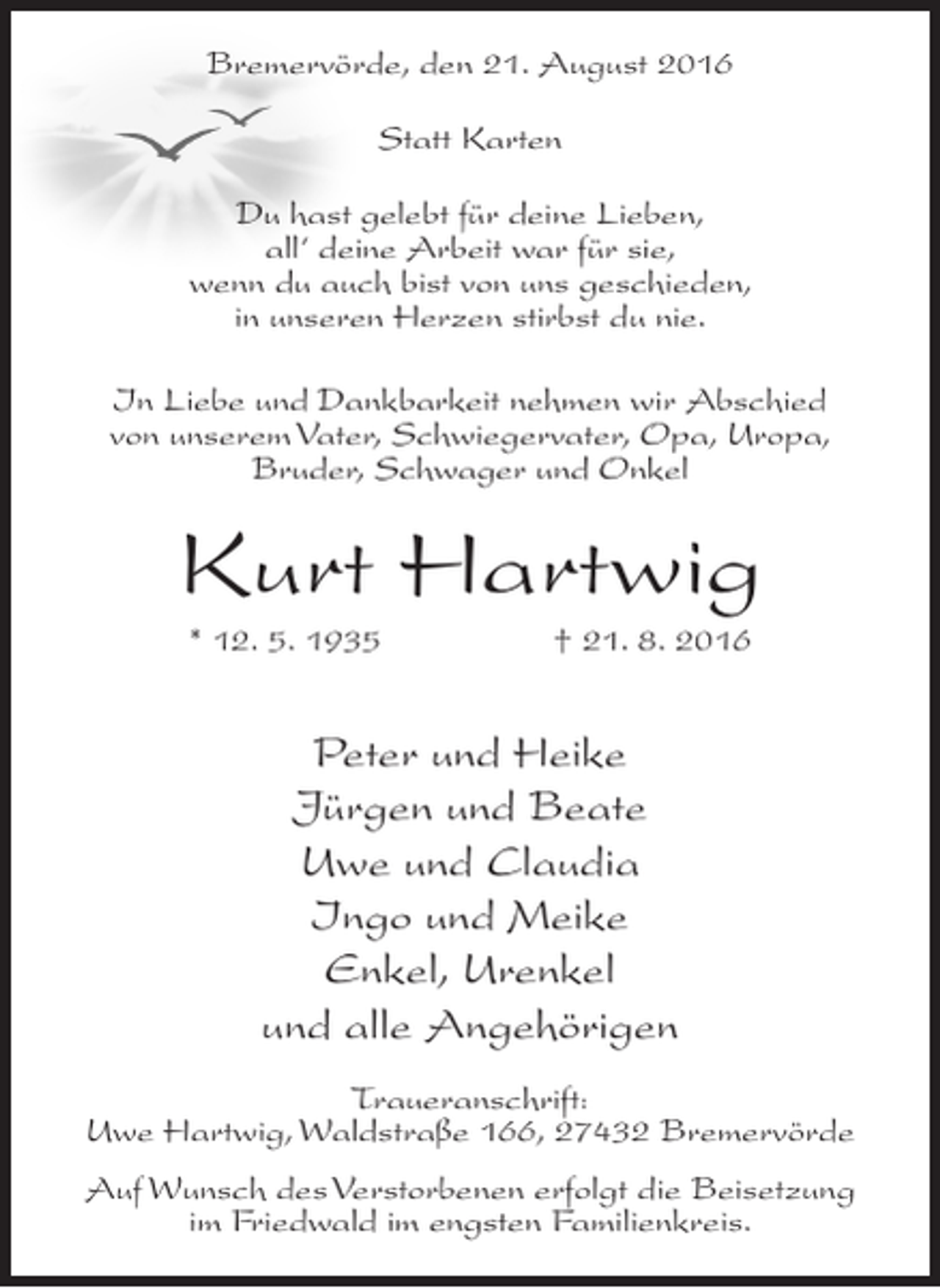 <p>Bremervörde, den 21. August 2016<br />Statt Karten<br />Du hast gelebt für deine Lieben,<br />all‘ deine Arbeit war für sie,<br />wenn du auch bist von uns geschieden,<br />in unseren Herzen stirbst du nie.<br />In Liebe und Dankbarkeit nehmen wir Abschied<br />von unserem Vater, Schwiegervater, Opa, Uropa,<br />Bruder, Schwager und Onkel</p><p>Kurt Hartwig<br />* 12. 5. 1935</p><p>† 21. 8. 2016</p><p>Peter und Heike<br />Jürgen und Beate<br />Uwe und Claudia<br />Ingo und Meike<br />Enkel, Urenkel<br />und alle Angehörigen<br />Traueranschrift:<br />Uwe Hartwig, Waldstraße 166, 27432 Bremervörde<br />Auf Wunsch des Verstorbenen erfolgt die Beisetzung<br />im Friedwald im engsten Familienkreis.</p>